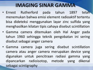 IMAGING SINAR GAMMA
• Ernest Rutherford pada tahun 1897 telah
menemukan bahwa emisi element radioaktif tertentu
bisa dideteksi menggunakan layar zinc sulfida yang
menghasilkan kilatan tipis cahaya disebut scintillation
• Gamma camera ditemukan oleh Hal Anger pada
tahun 1960 sehingga teknik pengobatan ini sering
disebut sebagai anger camera
• Gamma camera juga sering disebut scintillation
camera atau anger camera merupakan device yang
digunakan untuk pencitraan radiasi gamma yang
dipancarkan radioisotop, metode yang dikenal
sebagai scintigraphy
 