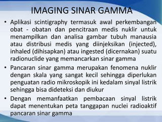 IMAGING SINAR GAMMA
• Aplikasi scintigraphy termasuk awal perkembangan
obat - obatan dan pencitraan medis nuklir untuk
menampilkan dan analisa gambar tubuh manausia
atau distribusi medis yang diinjeksikan (injected),
inhaled (dihisapkan) atau ingested (dicernakan) suatu
radionuclide yang memancarkan sinar gamma
• Pancaran sinar gamma merupakan fenomena nuklir
dengan skala yang sangat kecil sehingga diperlukan
penguatan radio mikroskopik ini kedalam sinyal listrik
sehingga bisa dideteksi dan diukur
• Dengan memanfaatkan pembacaan sinyal listrik
dapat menentukan peta tanggapan nuclei radioaktif
pancaran sinar gamma
 