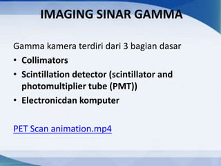 IMAGING SINAR GAMMA
Gamma kamera terdiri dari 3 bagian dasar
• Collimators
• Scintillation detector (scintillator and
photomultiplier tube (PMT))
• Electronicdan komputer
PET Scan animation.mp4
 