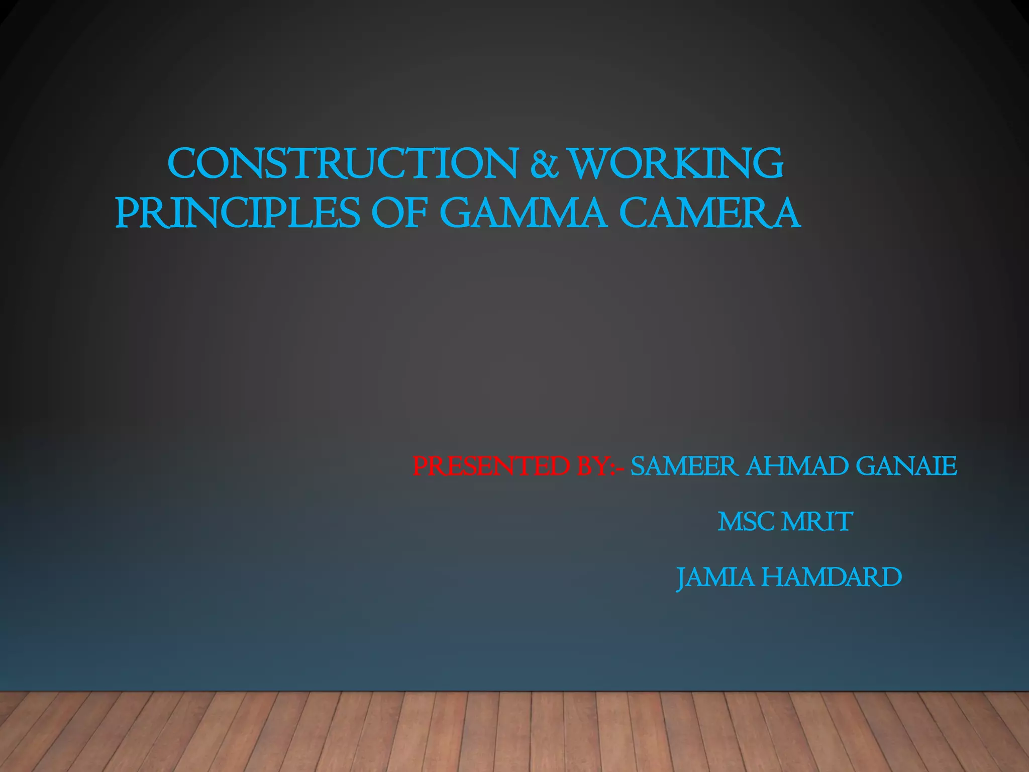 CONSTRUCTION &WORKING
PRINCIPLES OF GAMMA CAMERA
PRESENTED BY:- SAMEER AHMAD GANAIE
MSC MRIT
JAMIA HAMDARD
 