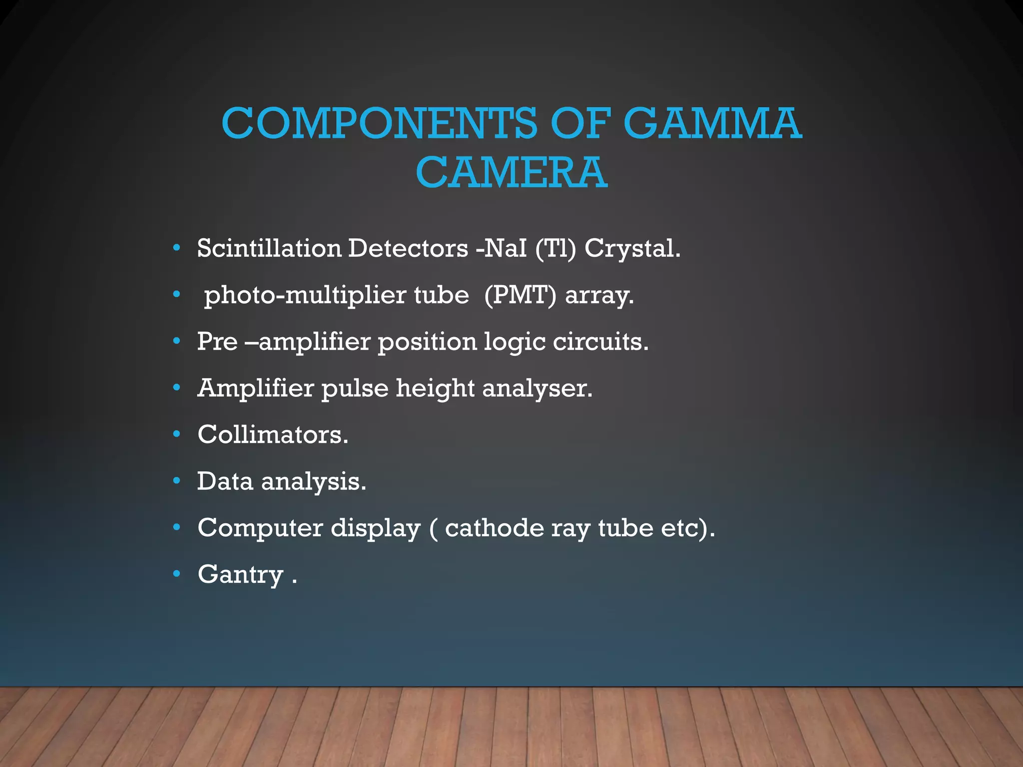 COMPONENTS OF GAMMA
CAMERA
• Scintillation Detectors -NaI (Tl) Crystal.
• photo-multiplier tube (PMT) array.
• Pre –amplifier position logic circuits.
• Amplifier pulse height analyser.
• Collimators.
• Data analysis.
• Computer display ( cathode ray tube etc).
• Gantry .
 