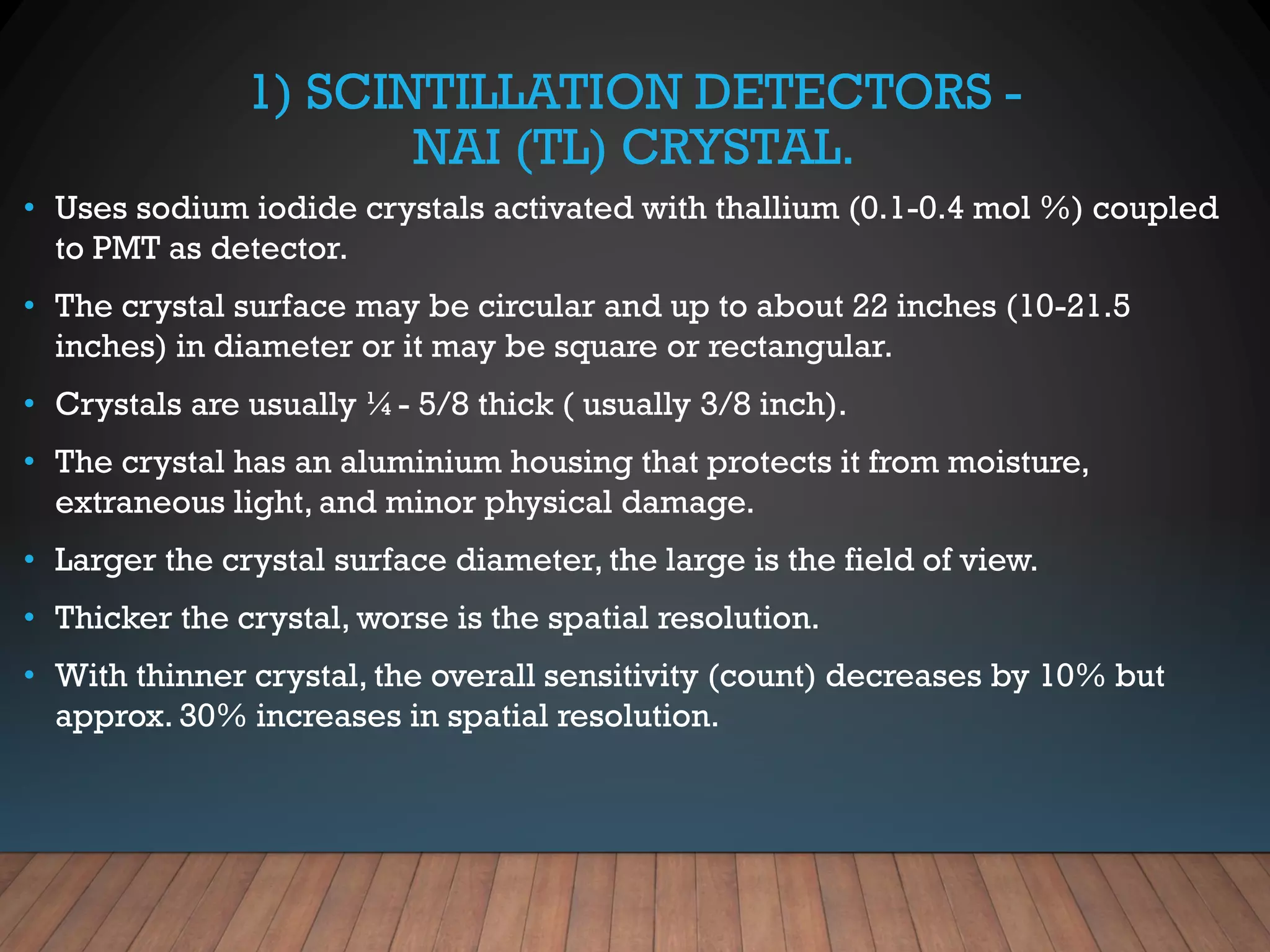 1) SCINTILLATION DETECTORS -
NAI (TL) CRYSTAL.
• Uses sodium iodide crystals activated with thallium (0.1-0.4 mol %) coupled
to PMT as detector.
• The crystal surface may be circular and up to about 22 inches (10-21.5
inches) in diameter or it may be square or rectangular.
• Crystals are usually ¼- 5/8 thick ( usually 3/8 inch).
• The crystal has an aluminium housing that protects it from moisture,
extraneous light, and minor physical damage.
• Larger the crystal surface diameter, the large is the field of view.
• Thicker the crystal, worse is the spatial resolution.
• With thinner crystal, the overall sensitivity (count) decreases by 10% but
approx. 30% increases in spatial resolution.
 