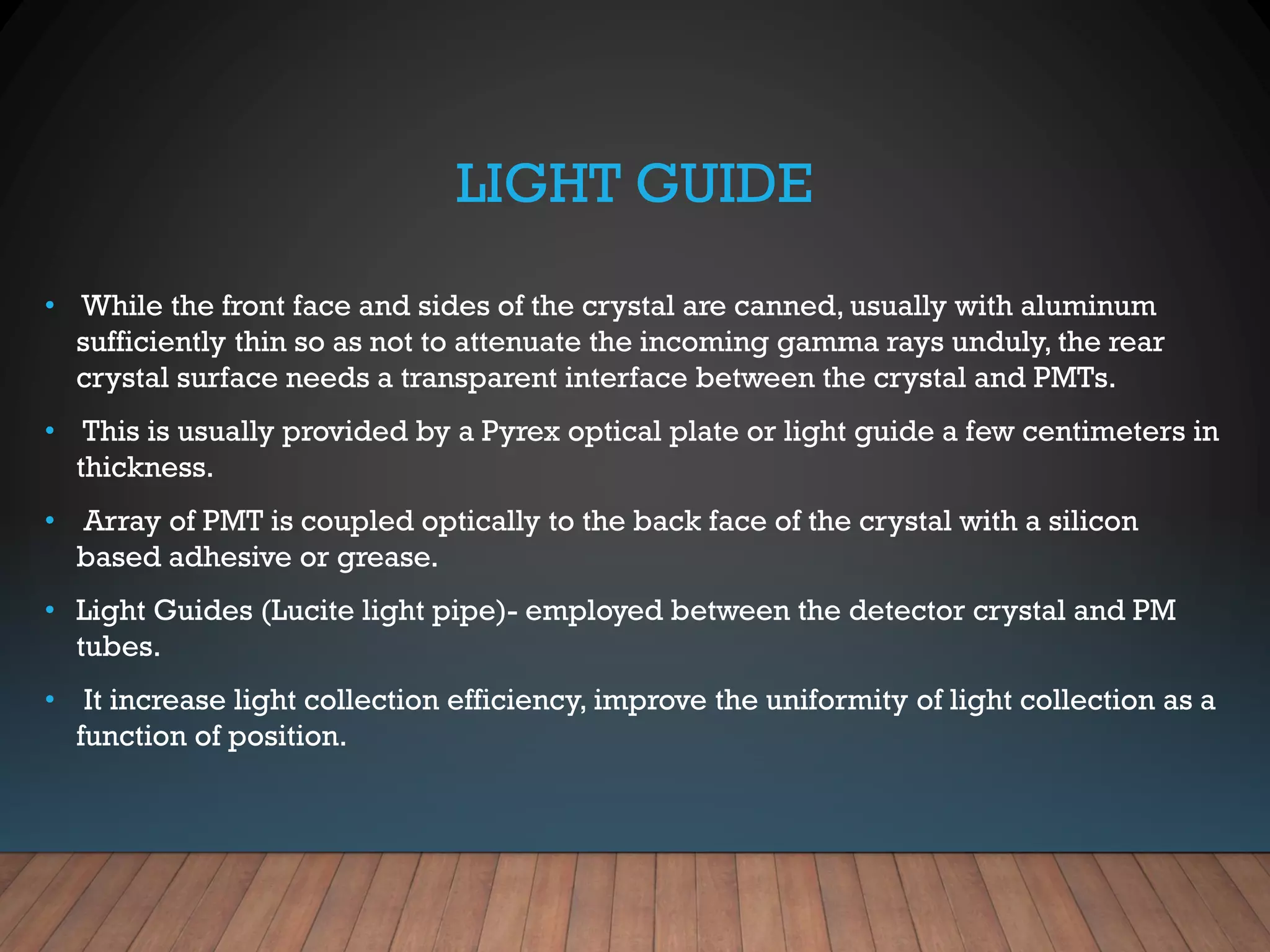 LIGHT GUIDE
• While the front face and sides of the crystal are canned, usually with aluminum
sufficiently thin so as not to attenuate the incoming gamma rays unduly, the rear
crystal surface needs a transparent interface between the crystal and PMTs.
• This is usually provided by a Pyrex optical plate or light guide a few centimeters in
thickness.
• Array of PMT is coupled optically to the back face of the crystal with a silicon
based adhesive or grease.
• Light Guides (Lucite light pipe)- employed between the detector crystal and PM
tubes.
• It increase light collection efficiency, improve the uniformity of light collection as a
function of position.
 