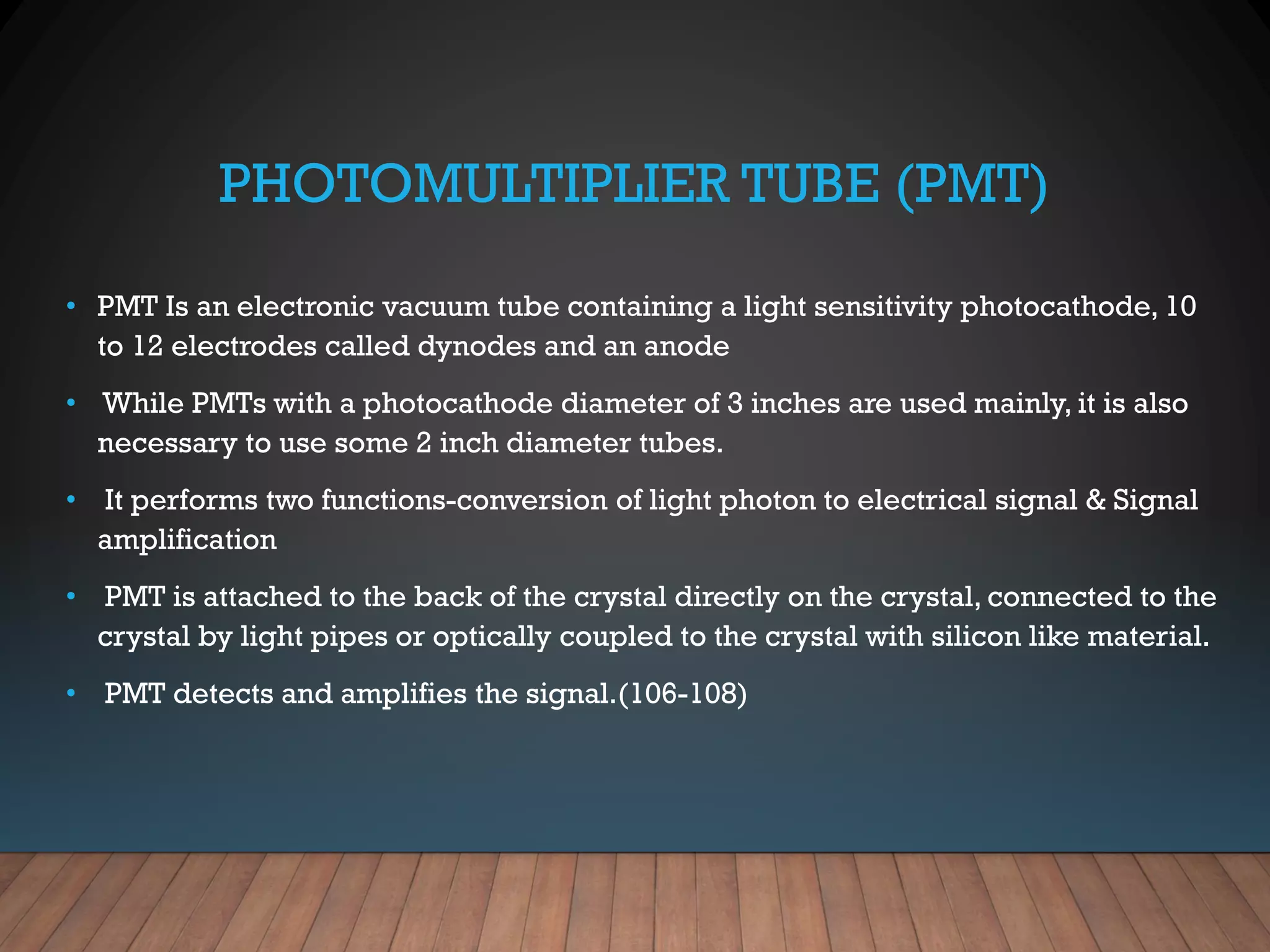 PHOTOMULTIPLIER TUBE (PMT)
• PMT Is an electronic vacuum tube containing a light sensitivity photocathode, 10
to 12 electrodes called dynodes and an anode
• While PMTs with a photocathode diameter of 3 inches are used mainly, it is also
necessary to use some 2 inch diameter tubes.
• It performs two functions-conversion of light photon to electrical signal & Signal
amplification
• PMT is attached to the back of the crystal directly on the crystal, connected to the
crystal by light pipes or optically coupled to the crystal with silicon like material.
• PMT detects and amplifies the signal.(106-108)
 