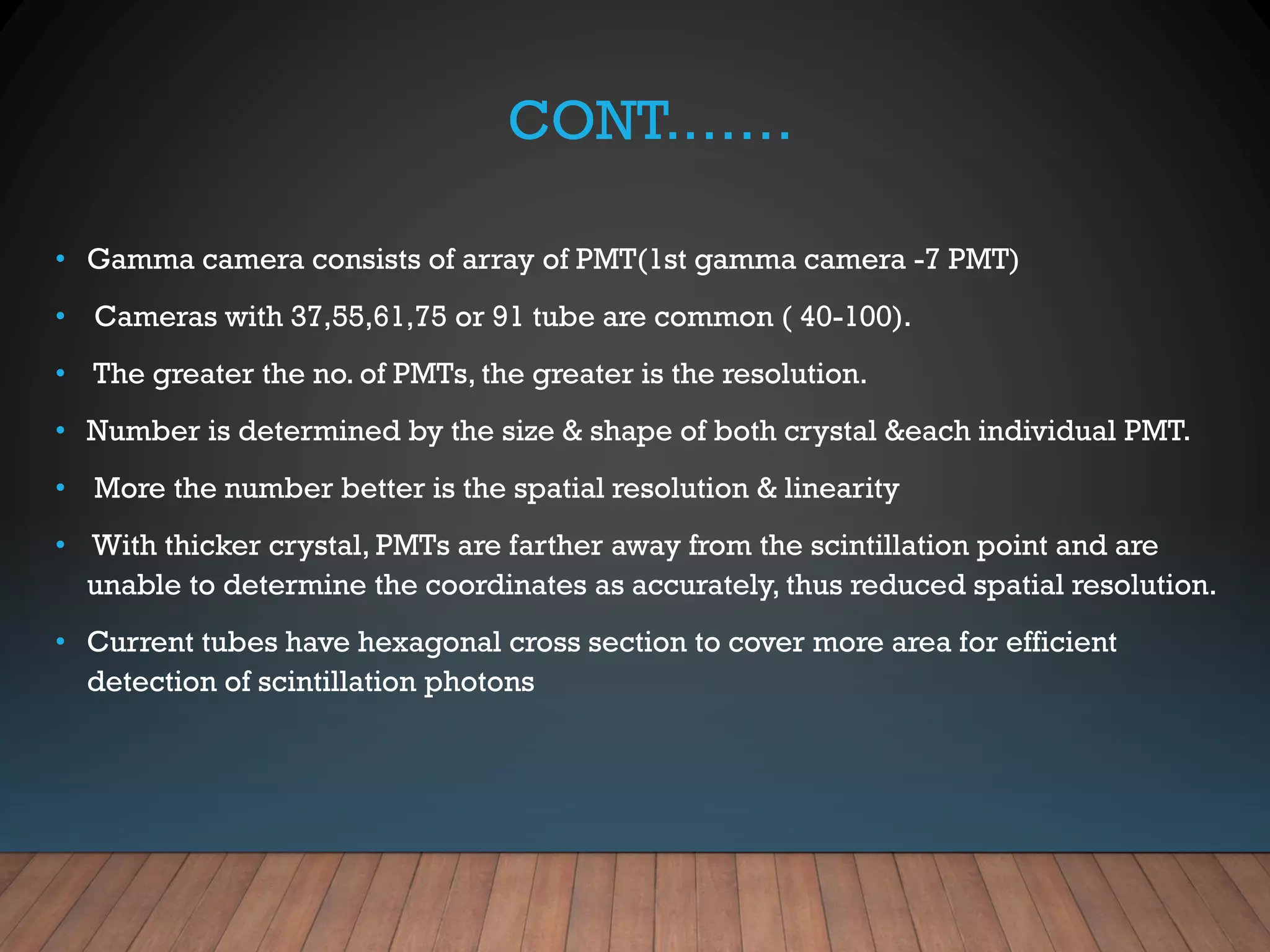 CONT.……
• Gamma camera consists of array of PMT(1st gamma camera -7 PMT)
• Cameras with 37,55,61,75 or 91 tube are common ( 40-100).
• The greater the no. of PMTs, the greater is the resolution.
• Number is determined by the size & shape of both crystal &each individual PMT.
• More the number better is the spatial resolution & linearity
• With thicker crystal, PMTs are farther away from the scintillation point and are
unable to determine the coordinates as accurately, thus reduced spatial resolution.
• Current tubes have hexagonal cross section to cover more area for efficient
detection of scintillation photons
 