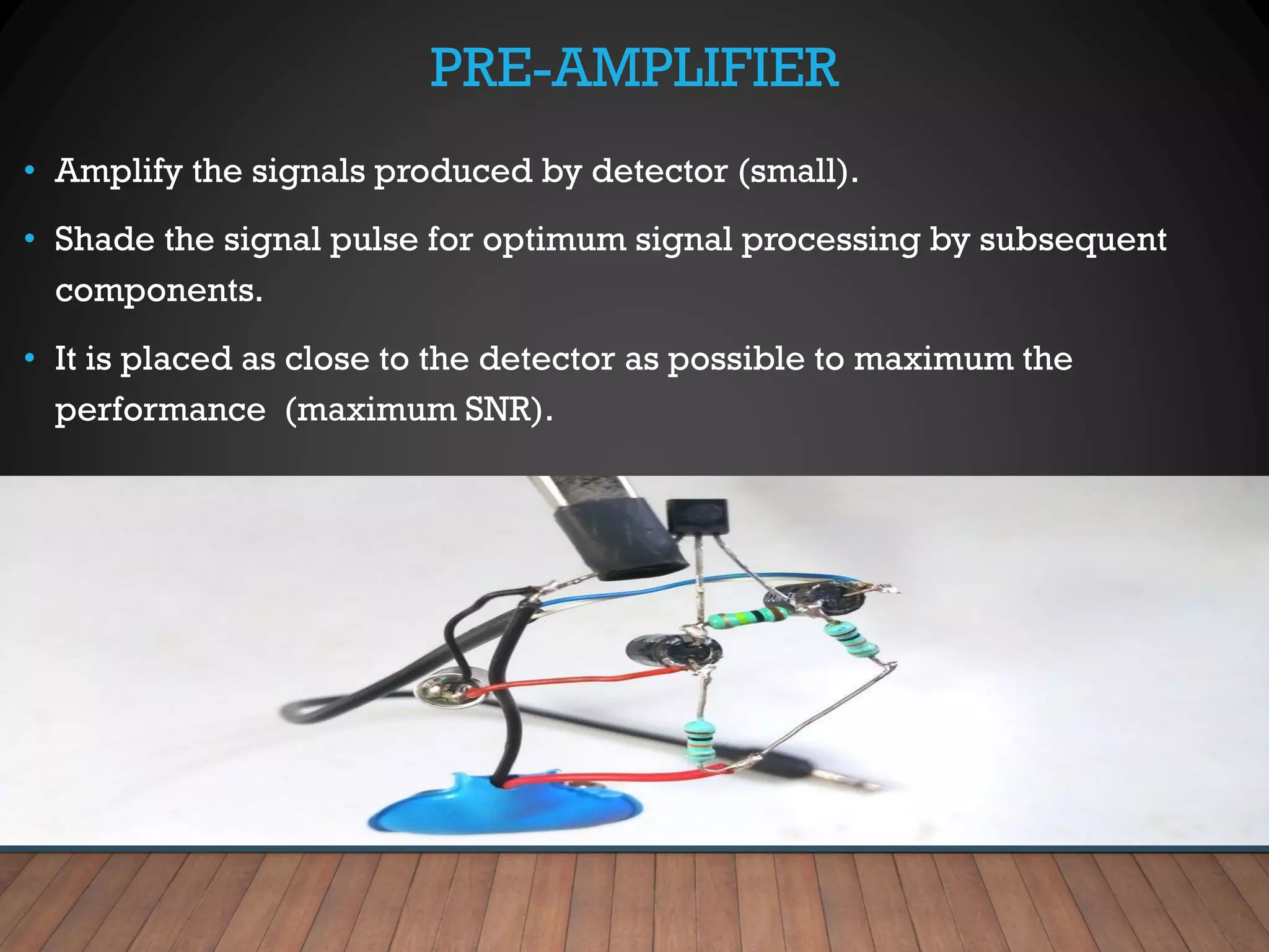 PRE-AMPLIFIER
• Amplify the signals produced by detector (small).
• Shade the signal pulse for optimum signal processing by subsequent
components.
• It is placed as close to the detector as possible to maximum the
performance (maximum SNR).
 