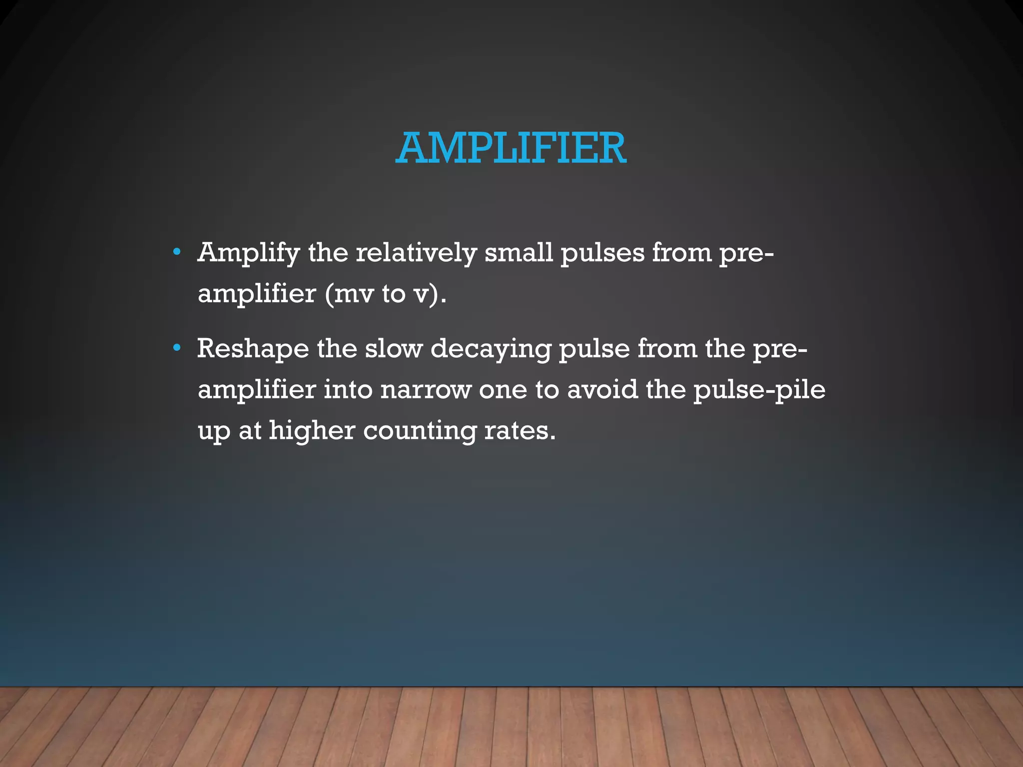 AMPLIFIER
• Amplify the relatively small pulses from pre-
amplifier (mv to v).
• Reshape the slow decaying pulse from the pre-
amplifier into narrow one to avoid the pulse-pile
up at higher counting rates.
 