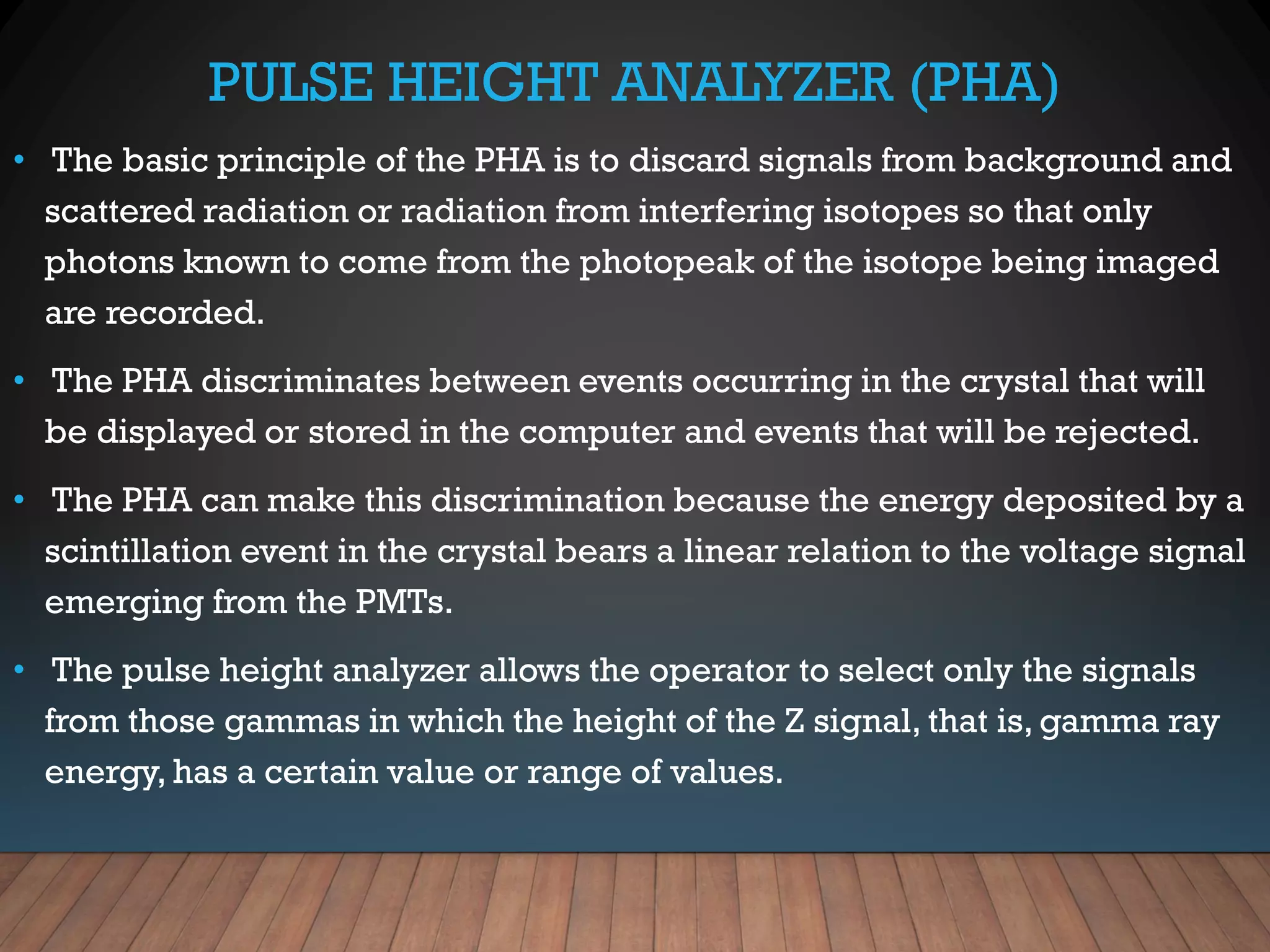 PULSE HEIGHT ANALYZER (PHA)
• The basic principle of the PHA is to discard signals from background and
scattered radiation or radiation from interfering isotopes so that only
photons known to come from the photopeak of the isotope being imaged
are recorded.
• The PHA discriminates between events occurring in the crystal that will
be displayed or stored in the computer and events that will be rejected.
• The PHA can make this discrimination because the energy deposited by a
scintillation event in the crystal bears a linear relation to the voltage signal
emerging from the PMTs.
• The pulse height analyzer allows the operator to select only the signals
from those gammas in which the height of the Z signal, that is, gamma ray
energy, has a certain value or range of values.
 