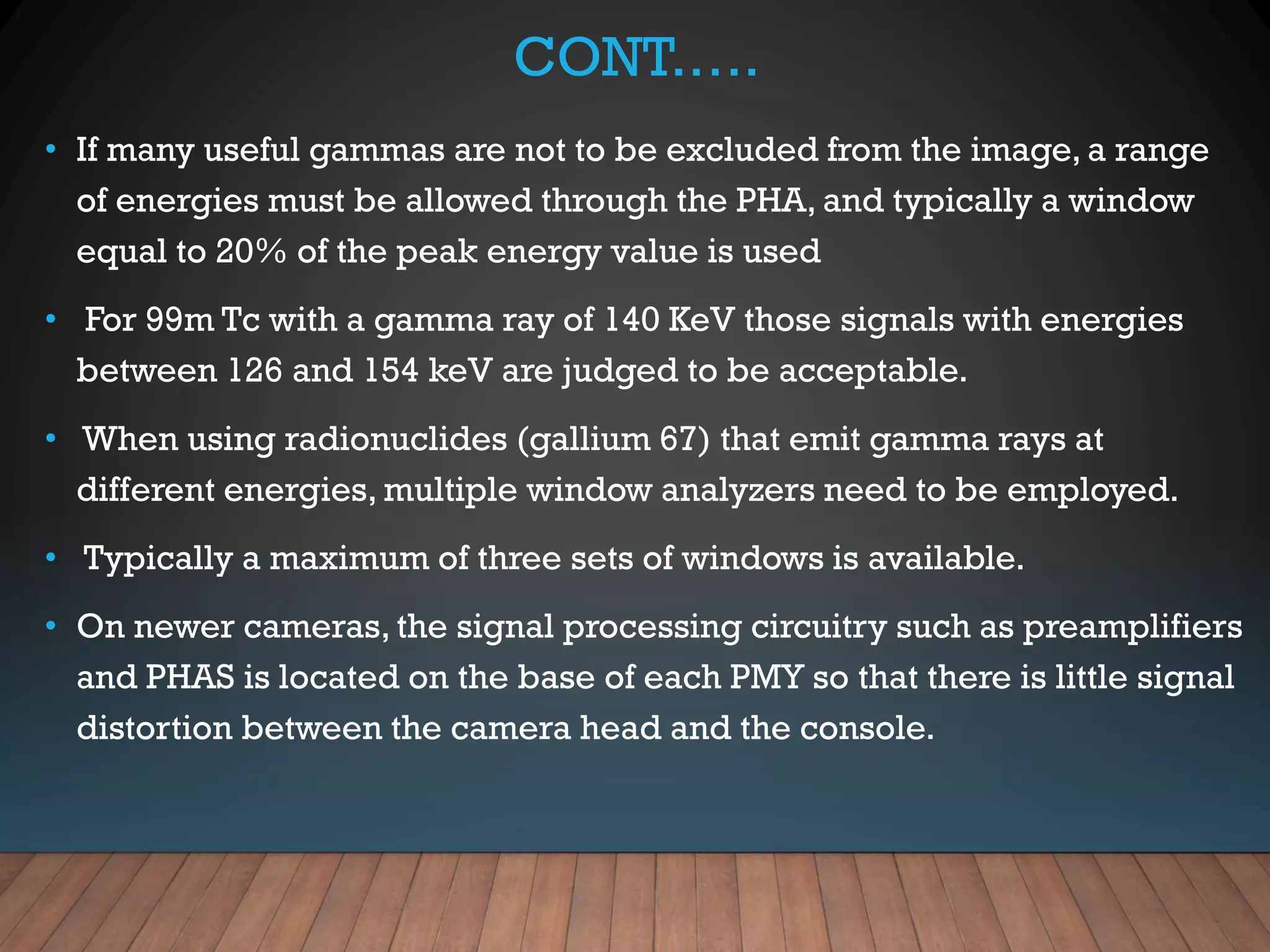 CONT.….
• If many useful gammas are not to be excluded from the image, a range
of energies must be allowed through the PHA, and typically a window
equal to 20% of the peak energy value is used
• For 99m Tc with a gamma ray of 140 KeV those signals with energies
between 126 and 154 keV are judged to be acceptable.
• When using radionuclides (gallium 67) that emit gamma rays at
different energies, multiple window analyzers need to be employed.
• Typically a maximum of three sets of windows is available.
• On newer cameras, the signal processing circuitry such as preamplifiers
and PHAS is located on the base of each PMY so that there is little signal
distortion between the camera head and the console.
 
