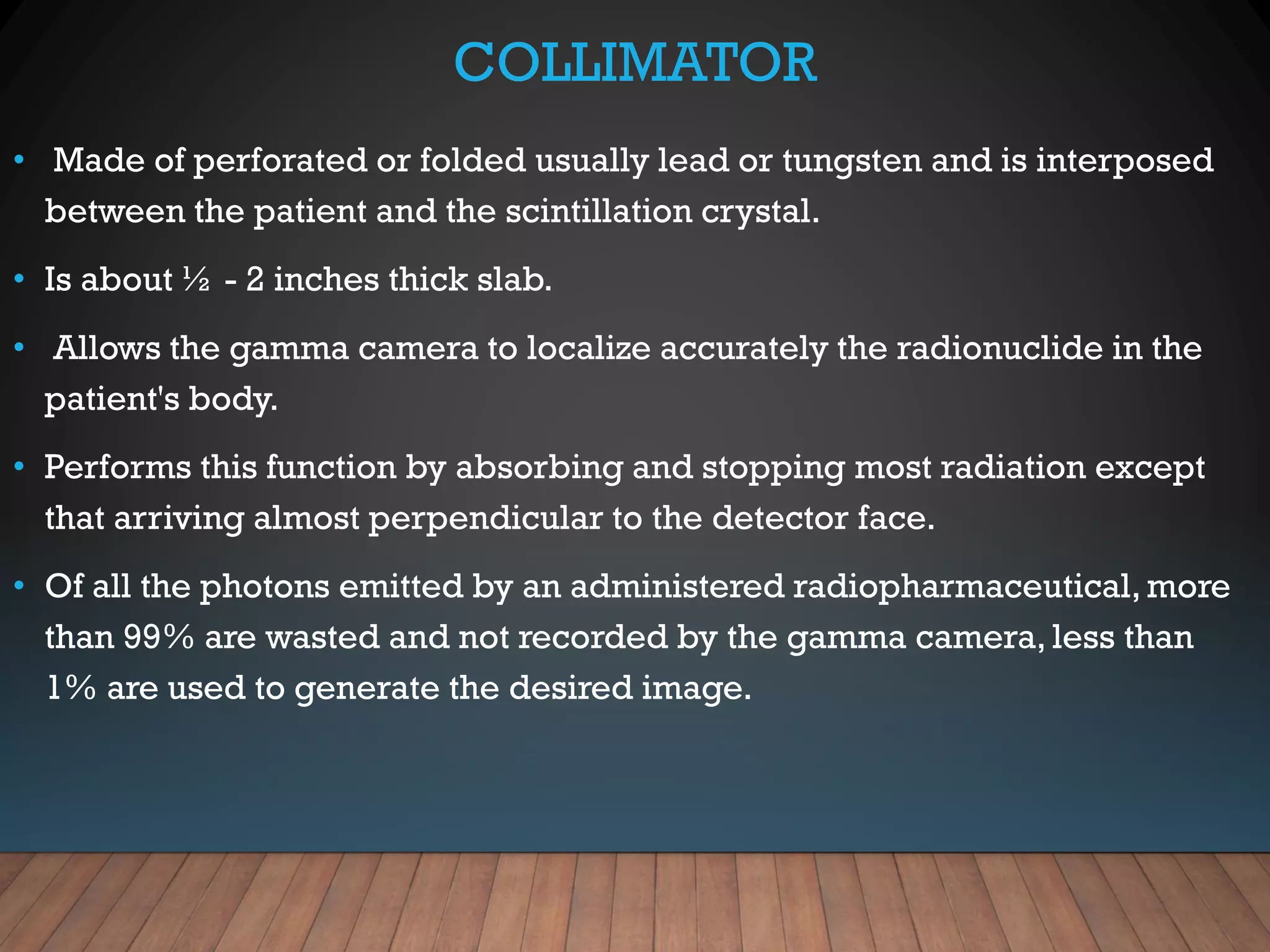 COLLIMATOR
• Made of perforated or folded usually lead or tungsten and is interposed
between the patient and the scintillation crystal.
• Is about ½ - 2 inches thick slab.
• Allows the gamma camera to localize accurately the radionuclide in the
patient's body.
• Performs this function by absorbing and stopping most radiation except
that arriving almost perpendicular to the detector face.
• Of all the photons emitted by an administered radiopharmaceutical, more
than 99% are wasted and not recorded by the gamma camera, less than
1% are used to generate the desired image.
 