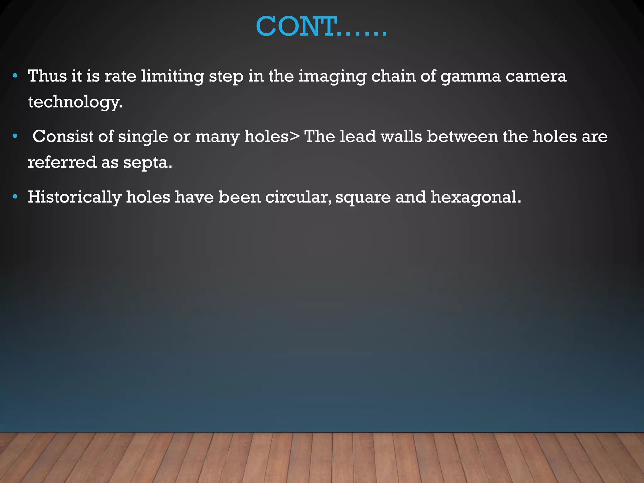 CONT.…..
• Thus it is rate limiting step in the imaging chain of gamma camera
technology.
• Consist of single or many holes> The lead walls between the holes are
referred as septa.
• Historically holes have been circular, square and hexagonal.
 