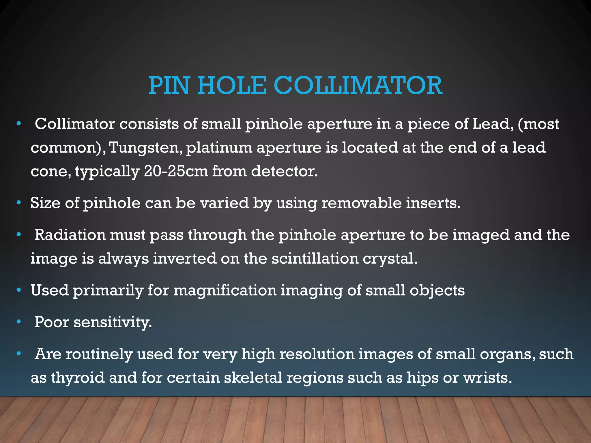PIN HOLE COLLIMATOR
• Collimator consists of small pinhole aperture in a piece of Lead, (most
common),Tungsten, platinum aperture is located at the end of a lead
cone, typically 20-25cm from detector.
• Size of pinhole can be varied by using removable inserts.
• Radiation must pass through the pinhole aperture to be imaged and the
image is always inverted on the scintillation crystal.
• Used primarily for magnification imaging of small objects
• Poor sensitivity.
• Are routinely used for very high resolution images of small organs, such
as thyroid and for certain skeletal regions such as hips or wrists.
 