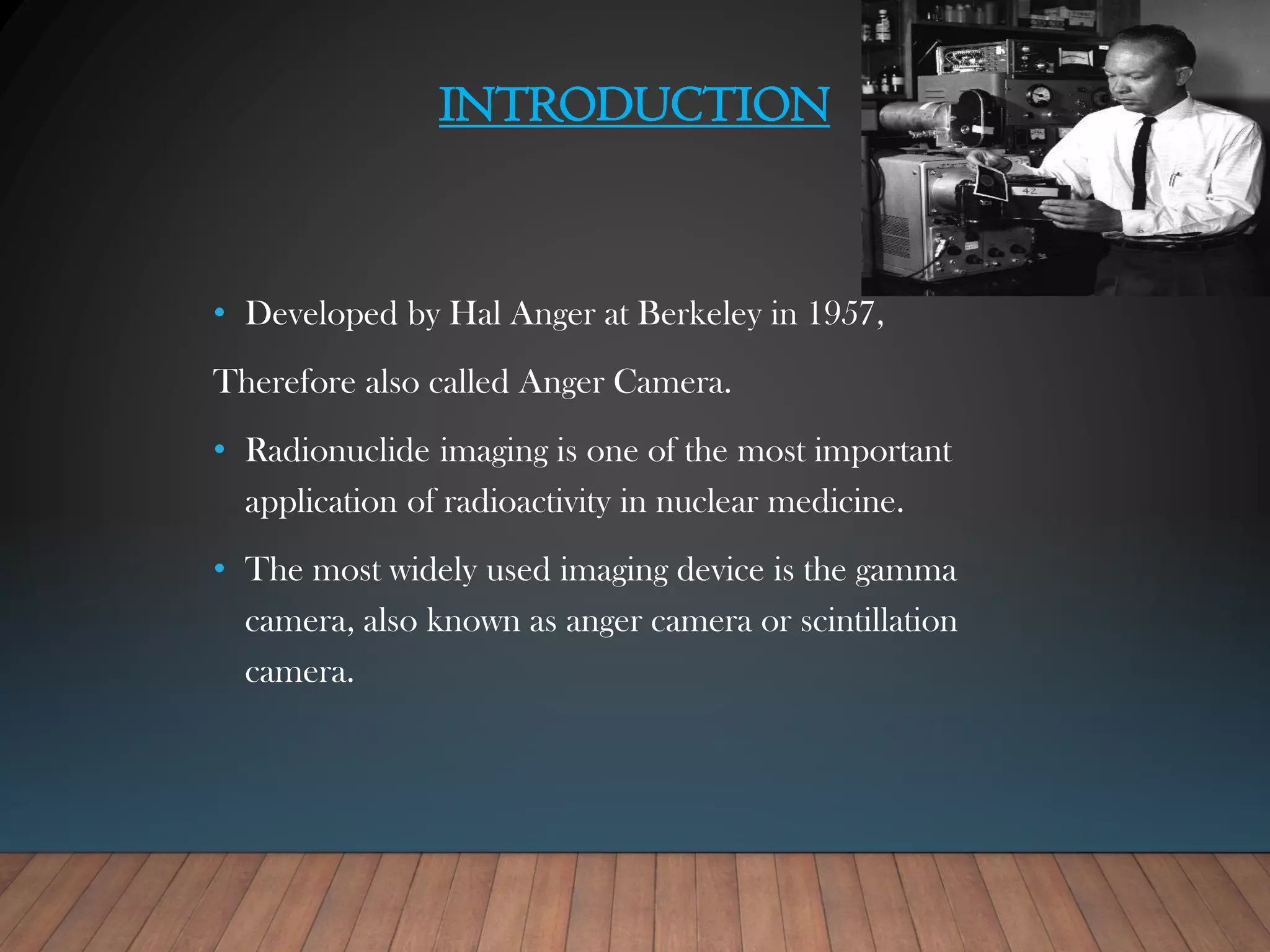 INTRODUCTION
• Developed by Hal Anger at Berkeley in 1957,
Therefore also called Anger Camera.
• Radionuclide imaging is one of the most important
application of radioactivity in nuclear medicine.
• The most widely used imaging device is the gamma
camera, also known as anger camera or scintillation
camera.
 