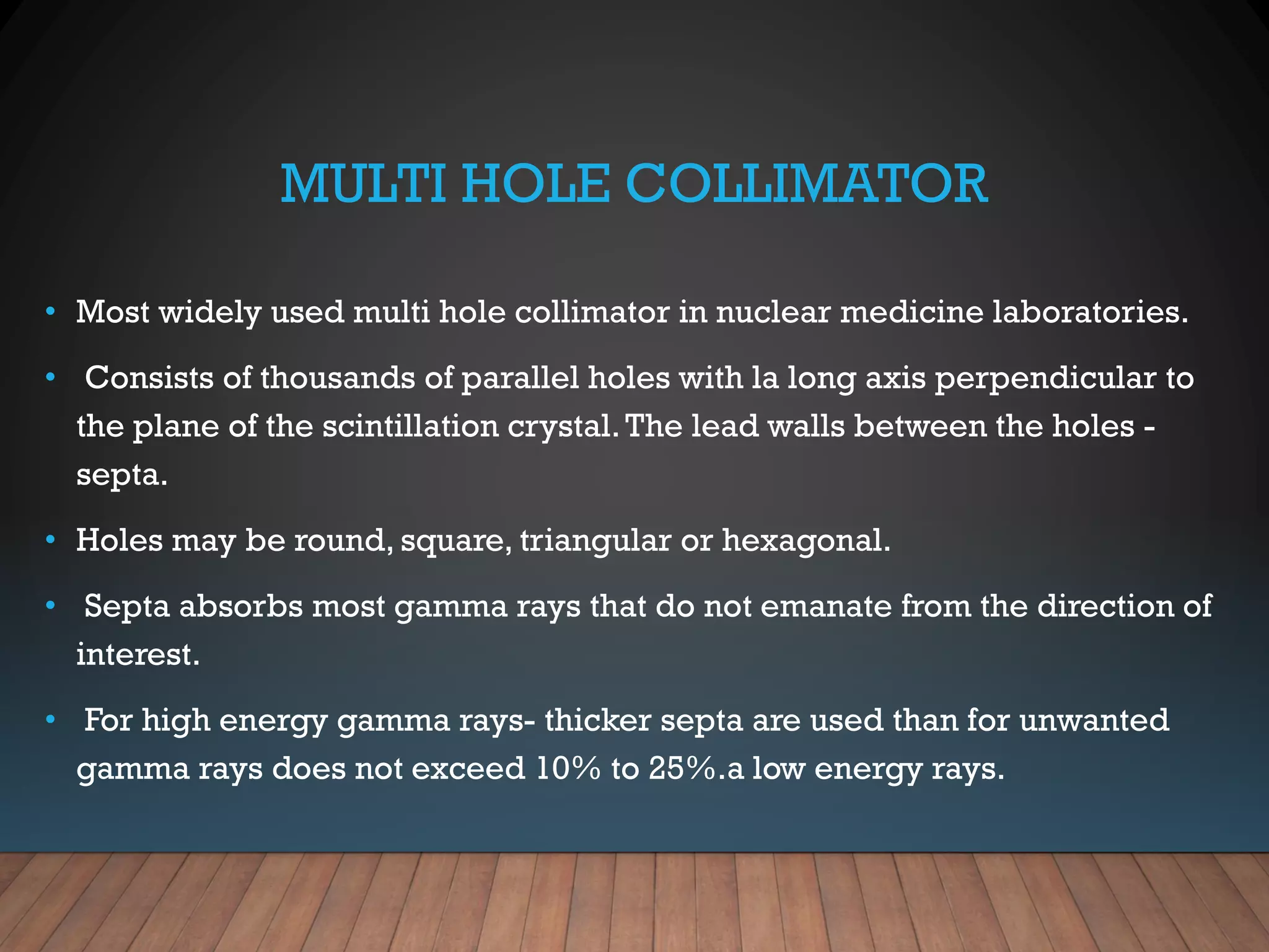 MULTI HOLE COLLIMATOR
• Most widely used multi hole collimator in nuclear medicine laboratories.
• Consists of thousands of parallel holes with la long axis perpendicular to
the plane of the scintillation crystal.The lead walls between the holes -
septa.
• Holes may be round, square, triangular or hexagonal.
• Septa absorbs most gamma rays that do not emanate from the direction of
interest.
• For high energy gamma rays- thicker septa are used than for unwanted
gamma rays does not exceed 10% to 25%.a low energy rays.
 