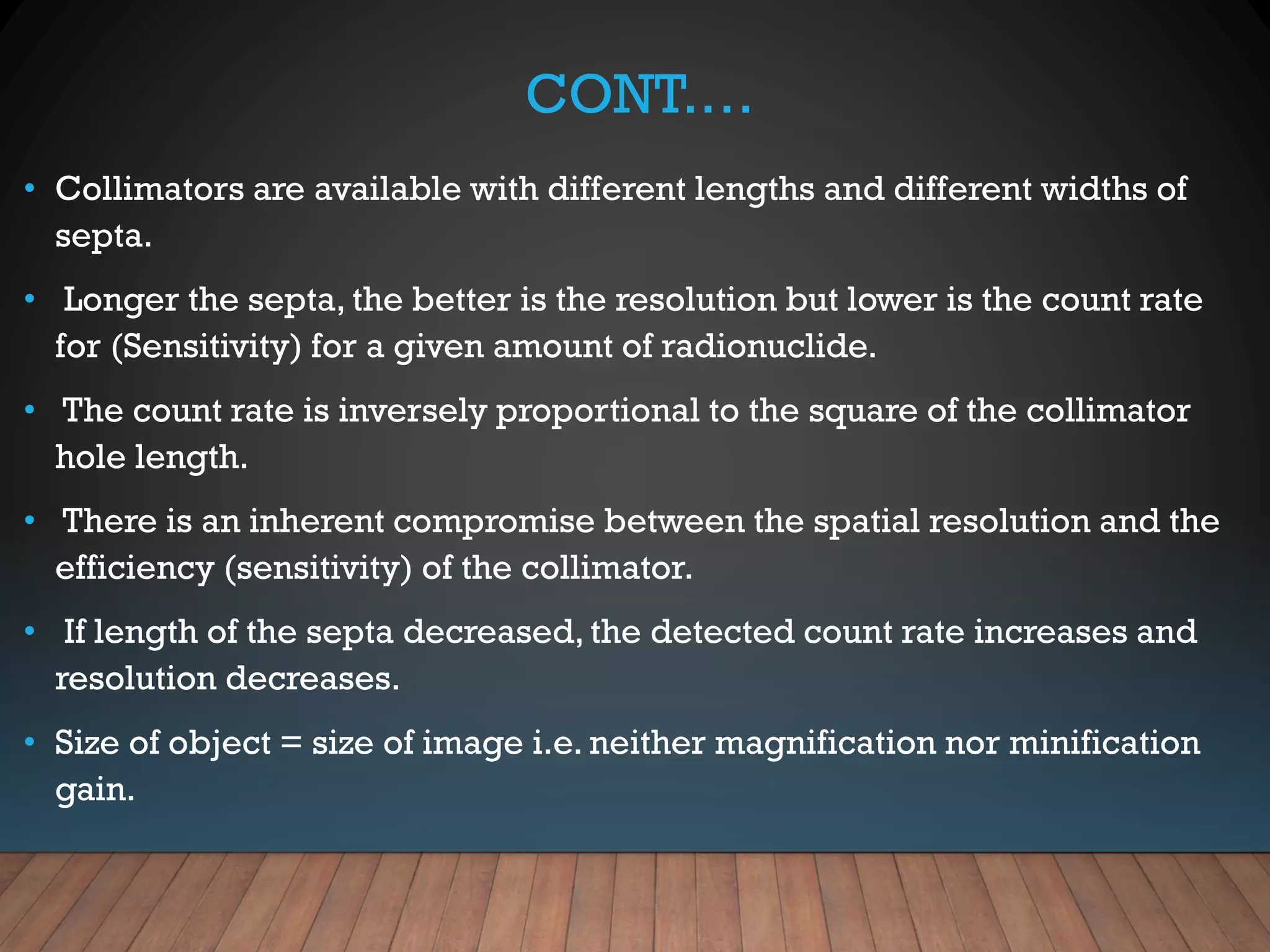 CONT.…
• Collimators are available with different lengths and different widths of
septa.
• Longer the septa, the better is the resolution but lower is the count rate
for (Sensitivity) for a given amount of radionuclide.
• The count rate is inversely proportional to the square of the collimator
hole length.
• There is an inherent compromise between the spatial resolution and the
efficiency (sensitivity) of the collimator.
• If length of the septa decreased, the detected count rate increases and
resolution decreases.
• Size of object = size of image i.e. neither magnification nor minification
gain.
 