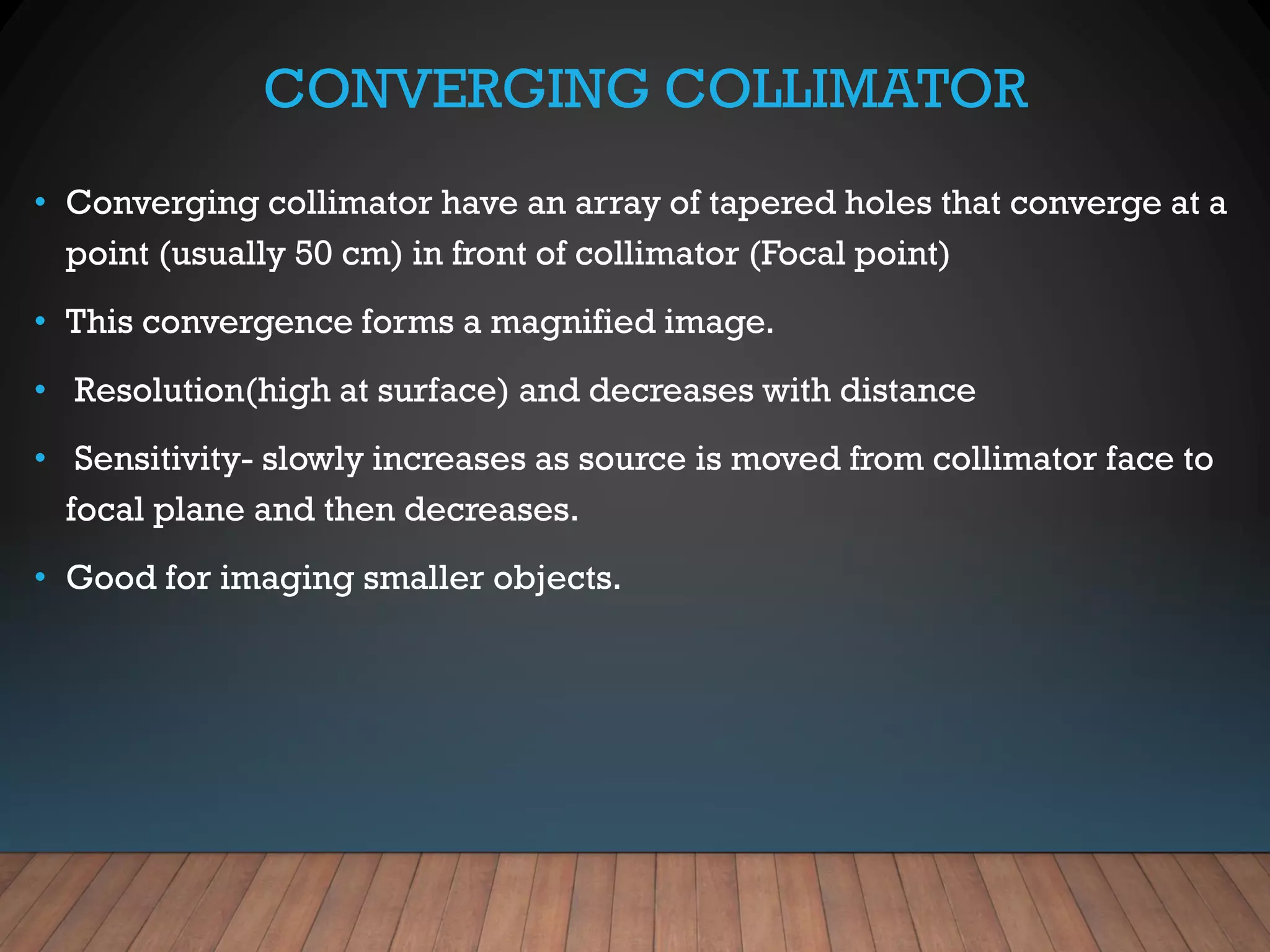 CONVERGING COLLIMATOR
• Converging collimator have an array of tapered holes that converge at a
point (usually 50 cm) in front of collimator (Focal point)
• This convergence forms a magnified image.
• Resolution(high at surface) and decreases with distance
• Sensitivity- slowly increases as source is moved from collimator face to
focal plane and then decreases.
• Good for imaging smaller objects.
 