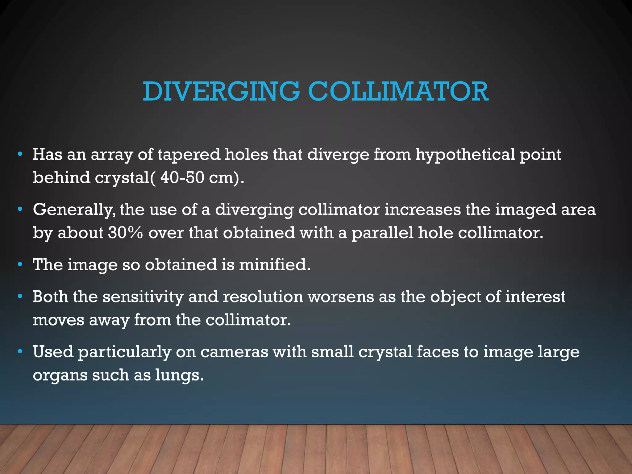 DIVERGING COLLIMATOR
• Has an array of tapered holes that diverge from hypothetical point
behind crystal( 40-50 cm).
• Generally, the use of a diverging collimator increases the imaged area
by about 30% over that obtained with a parallel hole collimator.
• The image so obtained is minified.
• Both the sensitivity and resolution worsens as the object of interest
moves away from the collimator.
• Used particularly on cameras with small crystal faces to image large
organs such as lungs.
 