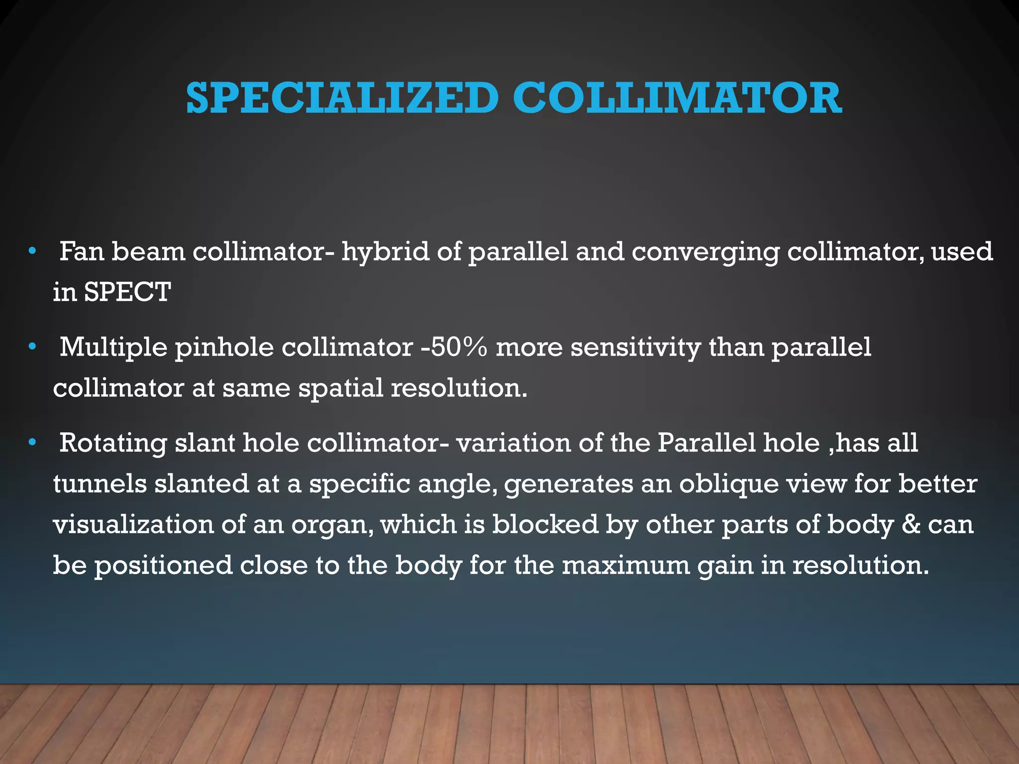 SPECIALIZED COLLIMATOR
• Fan beam collimator- hybrid of parallel and converging collimator, used
in SPECT
• Multiple pinhole collimator -50% more sensitivity than parallel
collimator at same spatial resolution.
• Rotating slant hole collimator- variation of the Parallel hole ,has all
tunnels slanted at a specific angle, generates an oblique view for better
visualization of an organ, which is blocked by other parts of body & can
be positioned close to the body for the maximum gain in resolution.
 