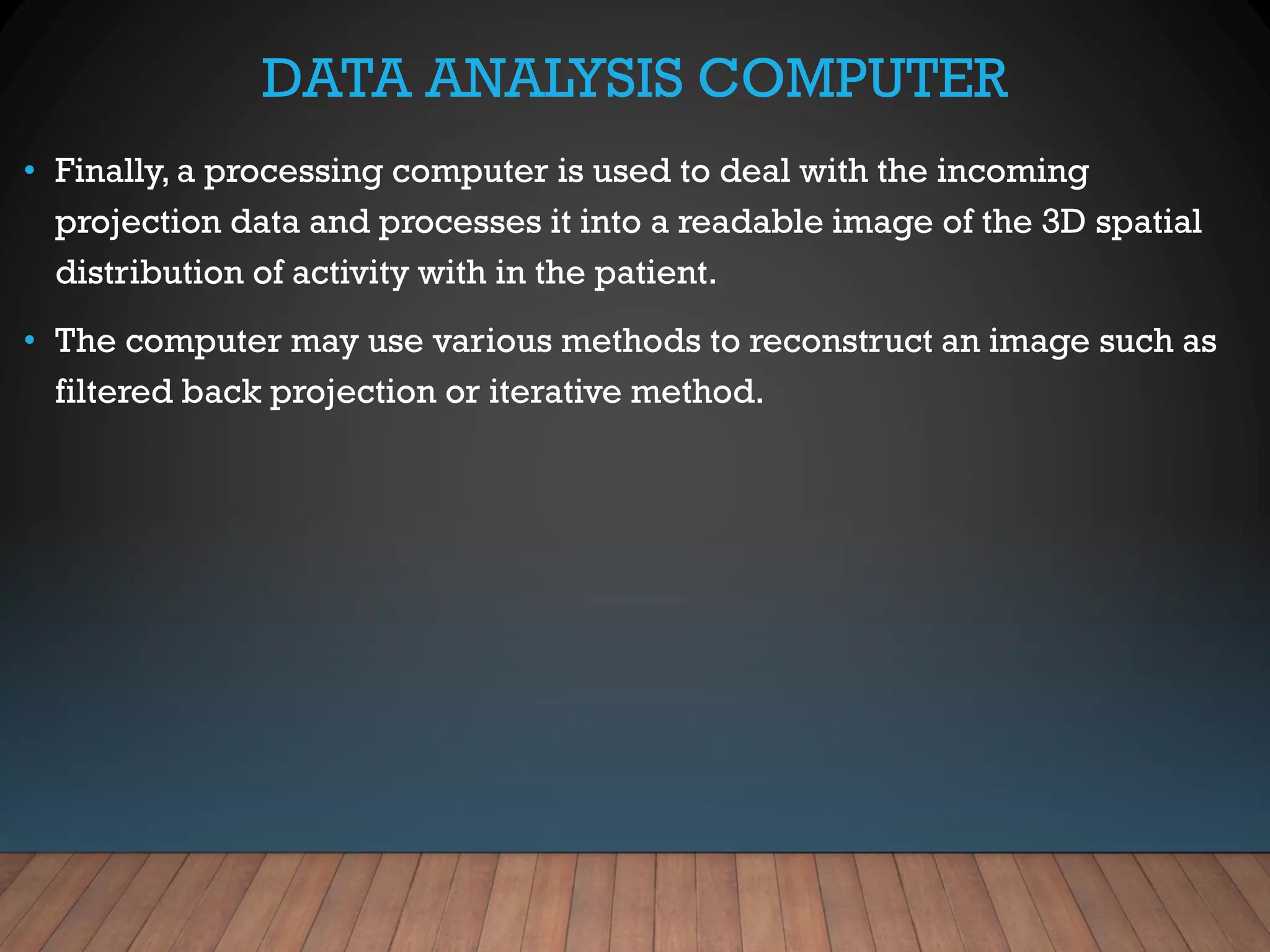 DATA ANALYSIS COMPUTER
• Finally, a processing computer is used to deal with the incoming
projection data and processes it into a readable image of the 3D spatial
distribution of activity with in the patient.
• The computer may use various methods to reconstruct an image such as
filtered back projection or iterative method.
 