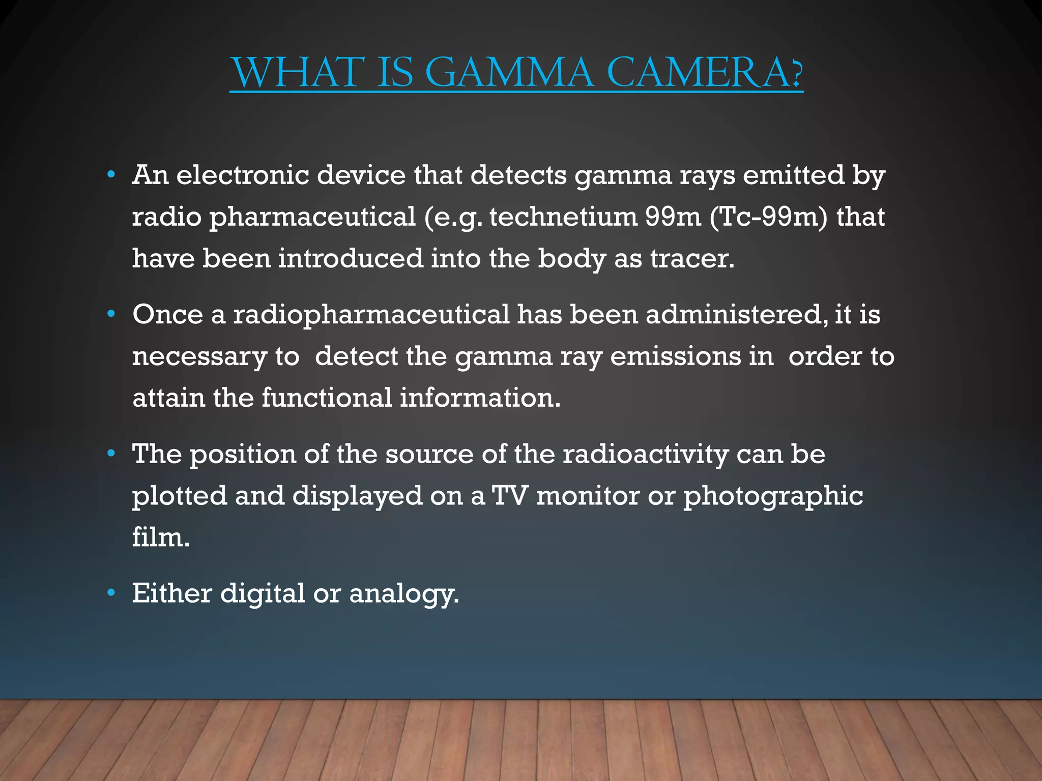 WHAT IS GAMMA CAMERA?
• An electronic device that detects gamma rays emitted by
radio pharmaceutical (e.g. technetium 99m (Tc-99m) that
have been introduced into the body as tracer.
• Once a radiopharmaceutical has been administered, it is
necessary to detect the gamma ray emissions in order to
attain the functional information.
• The position of the source of the radioactivity can be
plotted and displayed on a TV monitor or photographic
film.
• Either digital or analogy.
 