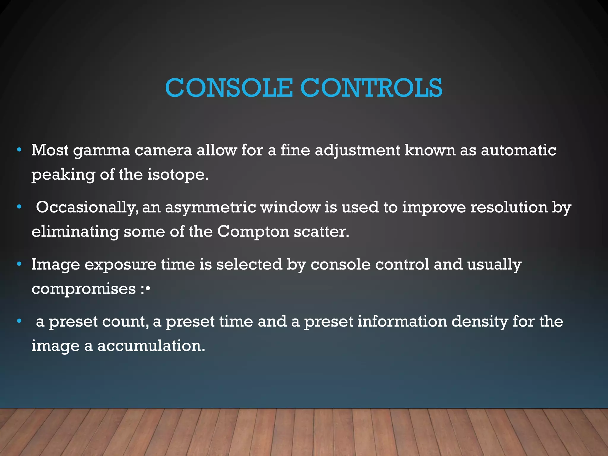 CONSOLE CONTROLS
• Most gamma camera allow for a fine adjustment known as automatic
peaking of the isotope.
• Occasionally, an asymmetric window is used to improve resolution by
eliminating some of the Compton scatter.
• Image exposure time is selected by console control and usually
compromises :•
• a preset count, a preset time and a preset information density for the
image a accumulation.
 