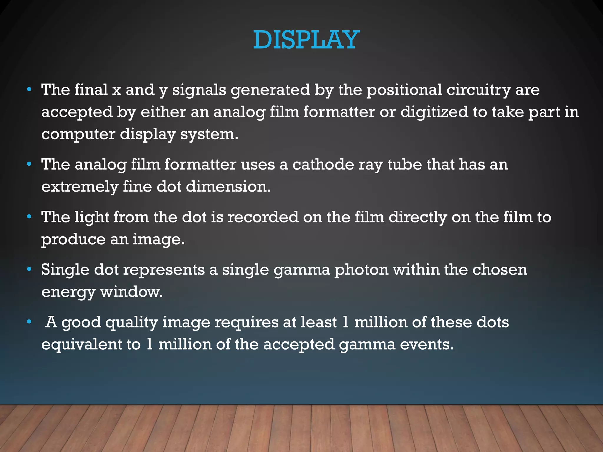 DISPLAY
• The final x and y signals generated by the positional circuitry are
accepted by either an analog film formatter or digitized to take part in
computer display system.
• The analog film formatter uses a cathode ray tube that has an
extremely fine dot dimension.
• The light from the dot is recorded on the film directly on the film to
produce an image.
• Single dot represents a single gamma photon within the chosen
energy window.
• A good quality image requires at least 1 million of these dots
equivalent to 1 million of the accepted gamma events.
 