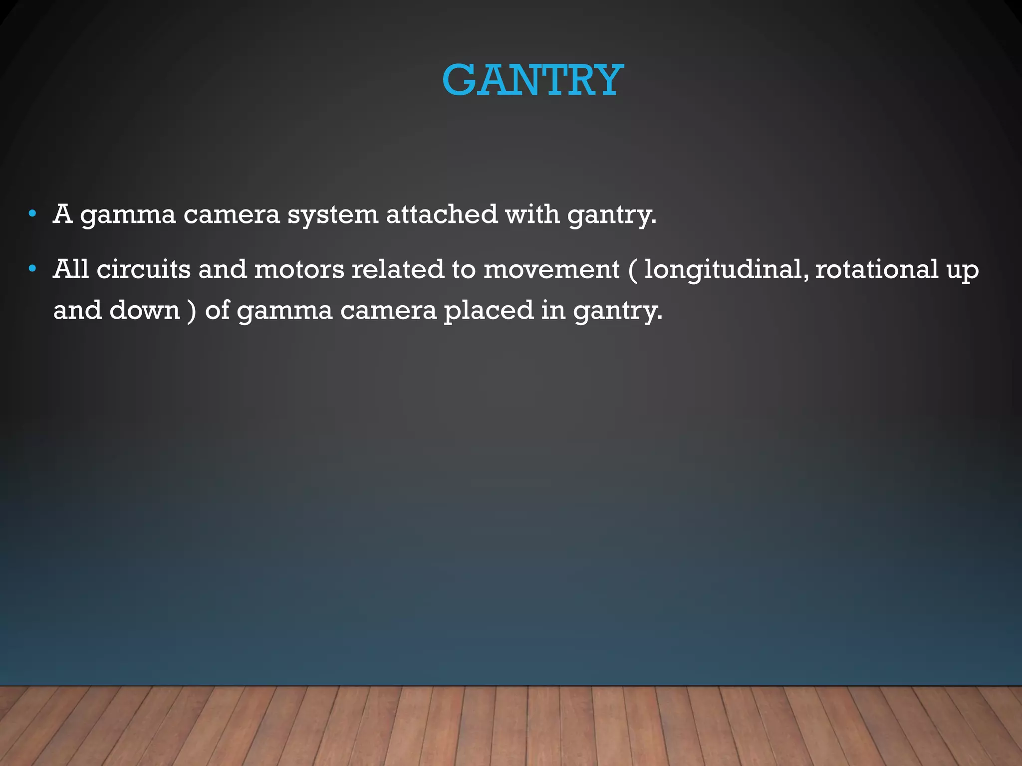 GANTRY
• A gamma camera system attached with gantry.
• All circuits and motors related to movement ( longitudinal, rotational up
and down ) of gamma camera placed in gantry.
 