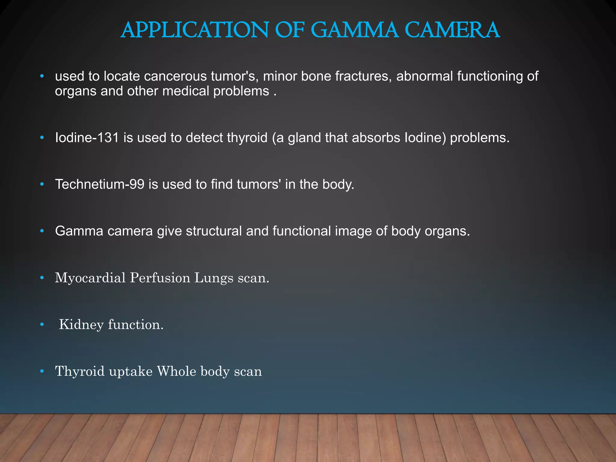 APPLICATION OF GAMMA CAMERA
• used to locate cancerous tumor's, minor bone fractures, abnormal functioning of
organs and other medical problems .
• Iodine-131 is used to detect thyroid (a gland that absorbs Iodine) problems.
• Technetium-99 is used to find tumors' in the body.
• Gamma camera give structural and functional image of body organs.
• Myocardial Perfusion Lungs scan.
• Kidney function.
• Thyroid uptake Whole body scan
 
