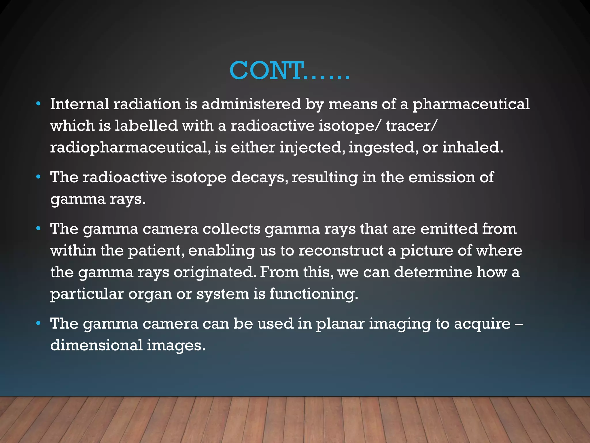 CONT.…..
• Internal radiation is administered by means of a pharmaceutical
which is labelled with a radioactive isotope/ tracer/
radiopharmaceutical, is either injected, ingested, or inhaled.
• The radioactive isotope decays, resulting in the emission of
gamma rays.
• The gamma camera collects gamma rays that are emitted from
within the patient, enabling us to reconstruct a picture of where
the gamma rays originated. From this, we can determine how a
particular organ or system is functioning.
• The gamma camera can be used in planar imaging to acquire –
dimensional images.
 