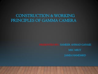 CONSTRUCTION &WORKING
PRINCIPLES OF GAMMA CAMERA
PRESENTED BY:- SAMEER AHMAD GANAIE
MSC MRIT
JAMIA HAMDARD
 