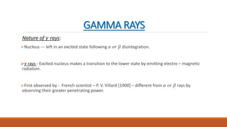 GAMMA RAYS
Nature of 𝛾 rays:
Nucleus --- left in an excited state following 𝛼 𝑜𝑟 𝛽 disintegration.
𝛾 rays - Excited nucleus makes a transition to the lower state by emitting electro – magnetic
radiation.
First observed by - French scientist – P. V. Villard [1900] – different from 𝛼 𝑜𝑟 𝛽 rays by
observing their greater penetrating power.
 