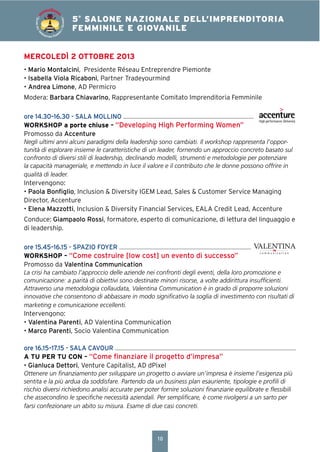10
4° SALONE NAZIONALE DELL’IMPRENDITORIA
FEMMINILE E GIOVANILE5°
SALONE NAZIONALE DELL’IMPRENDITORIA
FEMMINILE E GIOVANILE
SALONEDELL’IM
PRENDITORIA FEMMIN
ILEEGIOVANILE
MERCOLEDÌ 2 OTTOBRE 2013
• Mario Montalcini, Presidente Réseau Entreprendre Piemonte
• Isabella Viola Ricaboni, Partner Tradeyourmind
• Andrea Limone, AD Permicro
Modera: Barbara Chiavarino, Rappresentante Comitato Imprenditoria Femminile
ore 14.30–16.30 - SALA MOLLINO
WORKSHOP a porte chiuse – “Developing High Performing Women”
Promosso da Accenture
Negli ultimi anni alcuni paradigmi della leadership sono cambiati. Il workshop rappresenta l’oppor-
tunità di esplorare insieme le caratteristiche di un leader, fornendo un approccio concreto basato sul
confronto di diversi stili di leadership, declinando modelli, strumenti e metodologie per potenziare
la capacità manageriale, e mettendo in luce il valore e il contributo che le donne possono offrire in
qualità di leader.
Intervengono:
• Paola Bonﬁglio, Inclusion & Diversity IGEM Lead, Sales & Customer Service Managing
Director, Accenture
• Elena Mazzotti, Inclusion & Diversity Financial Services, EALA Credit Lead, Accenture
Conduce: Giampaolo Rossi, formatore, esperto di comunicazione, di lettura del linguaggio e
di leadership.
ore 15.45–16.15 - SPAZIO FOYER
WORKSHOP – “Come costruire [low cost] un evento di successo”
Promosso da Valentina Communication
La crisi ha cambiato l’approccio delle aziende nei confronti degli eventi, della loro promozione e
comunicazione: a parità di obiettivi sono destinate minori risorse, a volte addirittura insufﬁcienti.
Attraverso una metodologia collaudata, Valentina Communication è in grado di proporre soluzioni
innovative che consentono di abbassare in modo signiﬁcativo la soglia di investimento con risultati di
marketing e comunicazione eccellenti.
Intervengono:
• Valentina Parenti, AD Valentina Communication
• Marco Parenti, Socio Valentina Communication
ore 16.15–17.15 - SALA CAVOUR
A TU PER TU CON – “Come ﬁnanziare il progetto d’impresa”
• Gianluca Dettori, Venture Capitalist, AD dPixel
Ottenere un ﬁnanziamento per sviluppare un progetto o avviare un’impresa è insieme l’esigenza più
sentita e la più ardua da soddisfare. Partendo da un business plan esauriente, tipologie e proﬁli di
rischio diversi richiedono analisi accurate per poter fornire soluzioni ﬁnanziarie equilibrate e ﬂessibili
che assecondino le speciﬁche necessità aziendali. Per sempliﬁcare, è come rivolgersi a un sarto per
farsi confezionare un abito su misura. Esame di due casi concreti.
 