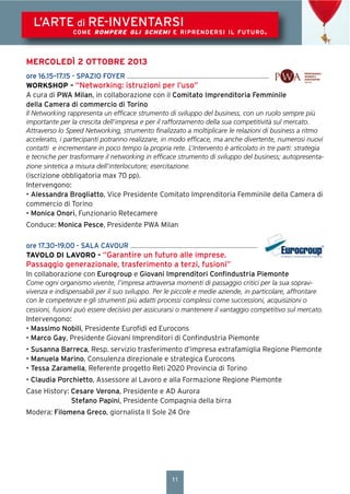 11
L’ARTE di RE-INVENTARSI
COME ROMPERE GLI SCHEMI E RIPRENDERSI IL FUTURO.
MERCOLEDÌ 2 OTTOBRE 2013
ore 16.15–17.15 - SPAZIO FOYER
WORKSHOP – “Networking: istruzioni per l’uso”
A cura di PWA Milan, in collaborazione con il Comitato Imprenditoria Femminile
della Camera di commercio di Torino
Il Networking rappresenta un efﬁcace strumento di sviluppo del business, con un ruolo sempre più
importante per la crescita dell’impresa e per il rafforzamento della sua competitività sul mercato.
Attraverso lo Speed Networking, strumento ﬁnalizzato a moltiplicare le relazioni di business a ritmo
accelerato, i partecipanti potranno realizzare, in modo efﬁcace, ma anche divertente, numerosi nuovi
contatti e incrementare in poco tempo la propria rete. L’Intervento è articolato in tre parti: strategia
e tecniche per trasformare il networking in efﬁcace strumento di sviluppo del business; autopresenta-
zione sintetica a misura dell’interlocutore; esercitazione.
(iscrizione obbligatoria max 70 pp).
Intervengono:
• Alessandra Brogliatto, Vice Presidente Comitato Imprenditoria Femminile della Camera di
commercio di Torino
• Monica Onori, Funzionario Retecamere
Conduce: Monica Pesce, Presidente PWA Milan
ore 17.30–19.00 - SALA CAVOUR
TAVOLO DI LAVORO - “Garantire un futuro alle imprese.
Passaggio generazionale, trasferimento a terzi, fusioni”
In collaborazione con Eurogroup e Giovani Imprenditori Conﬁndustria Piemonte
Come ogni organismo vivente, l’impresa attraversa momenti di passaggio critici per la sua soprav-
vivenza e indispensabili per il suo sviluppo. Per le piccole e medie aziende, in particolare, affrontare
con le competenze e gli strumenti più adatti processi complessi come successioni, acquisizioni o
cessioni, fusioni può essere decisivo per assicurarsi o mantenere il vantaggio competitivo sul mercato.
Intervengono:
• Massimo Nobili, Presidente Euroﬁdi ed Eurocons
• Marco Gay, Presidente Giovani Imprenditori di Conﬁndustria Piemonte
• Susanna Barreca, Resp. servizio trasferimento d’impresa extrafamiglia Regione Piemonte
• Manuela Marino, Consulenza direzionale e strategica Eurocons
• Tessa Zaramella, Referente progetto Reti 2020 Provincia di Torino
• Claudia Porchietto, Assessore al Lavoro e alla Formazione Regione Piemonte
Case History: Cesare Verona, Presidente e AD Aurora
Stefano Papini, Presidente Compagnia della birra
Modera: Filomena Greco, giornalista Il Sole 24 Ore
 