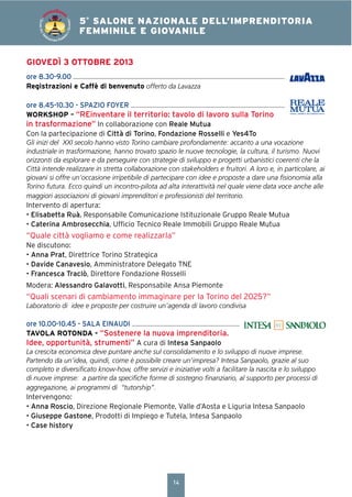 14
4° SALONE NAZIONALE DELL’IMPRENDITORIA
FEMMINILE E GIOVANILE5°
SALONE NAZIONALE DELL’IMPRENDITORIA
FEMMINILE E GIOVANILE
SALONEDELL’IM
PRENDITORIA FEMMIN
ILEEGIOVANILE
GIOVEDÌ 3 OTTOBRE 2013
ore 8.30-9.00
Registrazioni e Caffè di benvenuto offerto da Lavazza
ore 8.45-10.30 - SPAZIO FOYER
WORKSHOP – “REinventare il territorio: tavolo di lavoro sulla Torino
in trasformazione” In collaborazione con Reale Mutua
Con la partecipazione di Città di Torino, Fondazione Rosselli e Yes4To
Gli inizi del XXI secolo hanno visto Torino cambiare profondamente: accanto a una vocazione
industriale in trasformazione, hanno trovato spazio le nuove tecnologie, la cultura, il turismo. Nuovi
orizzonti da esplorare e da perseguire con strategie di sviluppo e progetti urbanistici coerenti che la
Città intende realizzare in stretta collaborazione con stakeholders e fruitori. A loro e, in particolare, ai
giovani si offre un’occasione irripetibile di partecipare con idee e proposte a dare una ﬁsionomia alla
Torino futura. Ecco quindi un incontro-pilota ad alta interattività nel quale viene data voce anche alle
maggiori associazioni di giovani imprenditori e professionisti del territorio.
Intervento di apertura:
• Elisabetta Ruà, Responsabile Comunicazione Istituzionale Gruppo Reale Mutua
• Caterina Ambrosecchia, Ufﬁcio Tecnico Reale Immobili Gruppo Reale Mutua
“Quale città vogliamo e come realizzarla”
Ne discutono:
• Anna Prat, Direttrice Torino Strategica
• Davide Canavesio, Amministratore Delegato TNE
• Francesca Traclò, Direttore Fondazione Rosselli
Modera: Alessandro Galavotti, Responsabile Ansa Piemonte
“Quali scenari di cambiamento immaginare per la Torino del 2025?”
Laboratorio di idee e proposte per costruire un’agenda di lavoro condivisa
ore 10.00-10.45 - SALA EINAUDI
TAVOLA ROTONDA - “Sostenere la nuova imprenditoria.
Idee, opportunità, strumenti” A cura di Intesa Sanpaolo
La crescita economica deve puntare anche sul consolidamento e lo sviluppo di nuove imprese.
Partendo da un’idea, quindi, come è possibile creare un’impresa? Intesa Sanpaolo, grazie al suo
completo e diversiﬁcato know-how, offre servizi e iniziative volti a facilitare la nascita e lo sviluppo
di nuove imprese: a partire da speciﬁche forme di sostegno ﬁnanziario, al supporto per processi di
aggregazione, ai programmi di “tutorship”.
Intervengono:
• Anna Roscio, Direzione Regionale Piemonte, Valle d’Aosta e Liguria Intesa Sanpaolo
• Giuseppe Gastone, Prodotti di Impiego e Tutela, Intesa Sanpaolo
• Case history
 