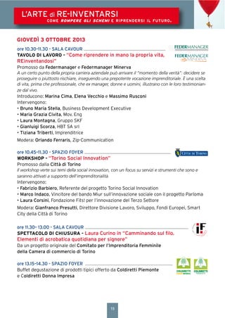 15
L’ARTE di RE-INVENTARSI
COME ROMPERE GLI SCHEMI E RIPRENDERSI IL FUTURO.
GIOVEDÌ 3 OTTOBRE 2013
ore 10.30–11.30 - SALA CAVOUR
TAVOLO DI LAVORO - “Come riprendere in mano la propria vita,
REinventandosi”
Promosso da Federmanager e Federmanager Minerva
A un certo punto della propria carriera aziendale può arrivare il “momento della verità”: decidere se
proseguire o piuttosto rischiare, inseguendo una prepotente vocazione imprenditoriale. È una scelta
di vita, prima che professionale, che ex manager, donne e uomini, illustrano con le loro testimonian-
ze dal vivo.
Introducono: Marina Cima, Elena Vecchio e Massimo Rusconi
Intervengono:
• Bruno Maria Stella, Business Development Executive
• Maria Grazia Civita, Mov. Eng
• Laura Montagna, Gruppo SKF
• Gianluigi Scorza, HBT SA srl
• Tiziana Triberti, Imprenditrice
Modera: Orlando Ferraris, Zip-Communication
ore 10.45–11.30 - SPAZIO FOYER
WORKSHOP - “Torino Social Innovation”
Promosso dalla Città di Torino
Il workshop verte sui temi della social innovation, con un focus su servizi e strumenti che sono e
saranno attivati a supporto dell’imprenditorialità.
Intervengono:
• Fabrizio Barbiero, Referente del progetto Torino Social Innovation
• Marco Indaco, Vincitore del bando Miur sull’innovazione sociale con il progetto Parloma
• Laura Corsini, Fondazione Fits! per l’innovazione del Terzo Settore
Modera: Gianfranco Presutti, Direttore Divisione Lavoro, Sviluppo, Fondi Europei, Smart
City della Città di Torino
ore 11.30– 13.00 - SALA CAVOUR
SPETTACOLO DI CHIUSURA - Laura Curino in “Camminando sul ﬁlo.
Elementi di acrobatica quotidiana per signore”
Da un progetto originale del Comitato per l’Imprenditoria Femminile
della Camera di commercio di Torino
ore 13.15–14.30 - SPAZIO FOYER
Buffet degustazione di prodotti tipici offerto da Coldiretti Piemonte
e Coldiretti Donna Impresa
 