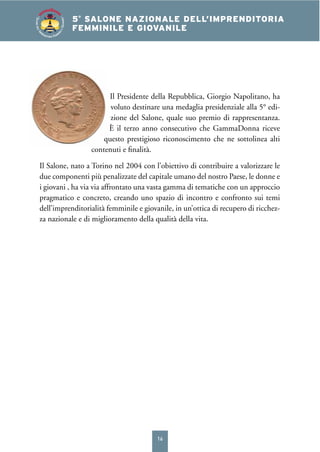 16
4° SALONE NAZIONALE DELL’IMPRENDITORIA
FEMMINILE E GIOVANILE5°
SALONE NAZIONALE DELL’IMPRENDITORIA
FEMMINILE E GIOVANILE
SALONEDELL’IM
PRENDITORIA FEMMIN
ILEEGIOVANILE
Il Presidente della Repubblica, Giorgio Napolitano, ha
voluto destinare una medaglia presidenziale alla 5° edi-
zione del Salone, quale suo premio di rappresentanza.
È il terzo anno consecutivo che GammaDonna riceve
questo prestigioso riconoscimento che ne sottolinea alti
contenuti e ﬁnalità.
Il Salone, nato a Torino nel 2004 con l’obiettivo di contribuire a valorizzare le
due componenti più penalizzate del capitale umano del nostro Paese, le donne e
i giovani , ha via via affrontato una vasta gamma di tematiche con un approccio
pragmatico e concreto, creando uno spazio di incontro e confronto sui temi
dell’imprenditorialità femminile e giovanile, in un’ottica di recupero di ricchez-
za nazionale e di miglioramento della qualità della vita.
 