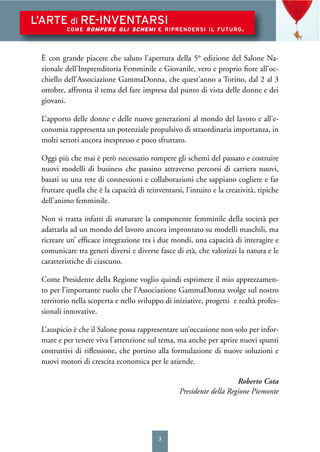 3
L’ARTE di RE-INVENTARSI
COME ROMPERE GLI SCHEMI E RIPRENDERSI IL FUTURO.
È con grande piacere che saluto l’apertura della 5° edizione del Salone Na-
zionale dell’Imprenditoria Femminile e Giovanile, vero e proprio ﬁore all’oc-
chiello dell’Associazione GammaDonna, che quest’anno a Torino, dal 2 al 3
ottobre, affronta il tema del fare impresa dal punto di vista delle donne e dei
giovani.
L’apporto delle donne e delle nuove generazioni al mondo del lavoro e all’e-
conomia rappresenta un potenziale propulsivo di straordinaria importanza, in
molti settori ancora inespresso e poco sfruttato.
Oggi più che mai è però necessario rompere gli schemi del passato e costruire
nuovi modelli di business che passino attraverso percorsi di carriera nuovi,
basati su una rete di connessioni e collaborazioni che sappiano cogliere e far
fruttare quella che è la capacità di reinventarsi, l’intuito e la creatività, tipiche
dell’animo femminile.
Non si tratta infatti di snaturare la componente femminile della società per
adattarla ad un mondo del lavoro ancora improntato su modelli maschili, ma
ricreare un’ efﬁcace integrazione tra i due mondi, una capacità di interagire e
comunicare tra generi diversi e diverse fasce di età, che valorizzi la natura e le
caratteristiche di ciascuno.
Come Presidente della Regione voglio quindi esprimere il mio apprezzamen-
to per l’importante ruolo che l’Associazione GammaDonna svolge sul nostro
territorio nella scoperta e nello sviluppo di iniziative, progetti e realtà profes-
sionali innovative.
L’auspicio è che il Salone possa rappresentare un’occasione non solo per infor-
mare e per tenere viva l’attenzione sul tema, ma anche per aprire nuovi spunti
costruttivi di riﬂessione, che portino alla formulazione di nuove soluzioni e
nuovi motori di crescita economica per le aziende.
Roberto Cota
Presidente della Regione Piemonte
 