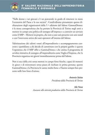 4
4° SALONE NAZIONALE DELL’IMPRENDITORIA
FEMMINILE E GIOVANILE5°
SALONE NAZIONALE DELL’IMPRENDITORIA
FEMMINILE E GIOVANILE
SALONEDELL’IM
PRENDITORIA FEMMIN
ILEEGIOVANILE
“Nelle donne e nei giovani c’è un potenziale in grado di rimettere in moto
l’economia del Paese e la sua società”. Condividiamo pienamente questa di-
chiarazione degli organizzatori della 5 ª edizione del Salone GammaDonna:
è la stessa consapevolezza che ha portato la Provincia di Torino negli anni a
mettere in campo una politica di sostegno all’impresa e a costruire un servizio
come il MIP – Mettersi in proprio, che non a caso sarà presente con uno stand
e con l’intervento attivo dei suoi operatori all’interno del Salone.
Valorizzazione dei talenti votati all’imprenditoria e accompagnamento con-
creto e quotidiano a chi decide di camminare con le proprie gambe: è questa
l’esperienza che il MIP offre a GammaDonna e che anima il programma di
un’altra iniziativa di sostegno all’imprenditoria come Voglia d’Impresa, che la
Provincia organizza nei giorni immediatamente prima del Salone.
Non si esce dalla crisi senza mettere in campo forze fresche, capaci di mettersi
in gioco e di reinventarsi senza paura di rischiare in prima persona: questo
GammaDonna e la Provincia lo sanno molto bene e l’hanno sempre ben pre-
sente nelle loro linee d’azione.
Antonio Saitta
Presidente della Provincia di Torino
Ida Vana
Assessore alle attività produttive della Provincia di Torino
 