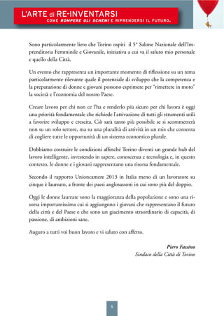 5
L’ARTE di RE-INVENTARSI
COME ROMPERE GLI SCHEMI E RIPRENDERSI IL FUTURO.
Sono particolarmente lieto che Torino ospiti il 5° Salone Nazionale dell’Im-
prenditoria Femminile e Giovanile, iniziativa a cui va il saluto mio personale
e quello della Città.
Un evento che rappresenta un importante momento di riﬂessione su un tema
particolarmente rilevante quale il potenziale di sviluppo che la competenza e
la preparazione di donne e giovani possono esprimere per “rimettere in moto”
la società e l’economia del nostro Paese.
Creare lavoro per chi non ce l’ha e renderlo più sicuro per chi lavora è oggi
una priorità fondamentale che richiede l’attivazione di tutti gli strumenti utili
a favorire sviluppo e crescita. Ciò sarà tanto più possibile se si scommetterà
non su un solo settore, ma su una pluralità di attività in un mix che consenta
di cogliere tutte le opportunità di un sistema economico plurale.
Dobbiamo costruire le condizioni afﬁnché Torino diventi un grande hub del
lavoro intelligente, investendo in sapere, conoscenza e tecnologia e, in questo
contesto, le donne e i giovani rappresentano una risorsa fondamentale.
Secondo il rapporto Unioncamere 2013 in Italia meno di un lavoratore su
cinque è laureato, a fronte dei paesi anglosassoni in cui sono più del doppio.
Oggi le donne laureate sono la maggioranza della popolazione e sono una ri-
sorsa importantissima cui si aggiungono i giovani che rappresentano il futuro
della città e del Paese e che sono un giacimento straordinario di capacità, di
passione, di ambizioni sane.
Auguro a tutti voi buon lavoro e vi saluto con affetto.
Piero Fassino
Sindaco della Città di Torino
 