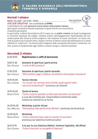 6
4° SALONE NAZIONALE DELL’IMPRENDITORIA
FEMMINILE E GIOVANILE5°
SALONE NAZIONALE DELL’IMPRENDITORIA
FEMMINILE E GIOVANILE
SALONEDELL’IM
PRENDITORIA FEMMIN
ILEEGIOVANILE
Mercoledì 2 ottobre
8.30-9.00 Registrazioni e caffè di benvenuto
9.00-11.30 Sessione di apertura | parte prima
SALA CAVOUR “L’arte di REinventarsi”
11.30-13.15 Sessione di apertura | parte seconda
SALA CAVOUR “REinventarsi oggi: iniziative, strumenti e tecnologie innovative”
14.15-15.45 Tavola rotonda
SALA CAVOUR “Le vie per far carriera sono inﬁnite: quali opzioni oltre
i percorsi tradizionali?” promosso da ValoreD
14.15-15.45 Tavolo di lavoro
SPAZIO FOYER “Come scoprire quando un’idea può diventare un business”
a cura del Comitato per l’Imprenditoria Femminile della
Camera di commercio di Torino
14.30-16.30 Workshop a porte chiuse
SALA MOLLINO “Developing high performing Women” promosso da Accenture
15.45-16.15 Workshop
SPAZIO FOYER “Come costruire [low cost] un evento di successo”
promosso da Valentina Communication
16.15-17.15 A tu per tu con Gianluca Dettori, Venture Capitalist, AD dPixel
SALA CAVOUR “Come ﬁnanziare un progetto d’impresa”
Martedì 1 ottobre
BASIC VILLAGE - ore 17.00 – 19.00
ATELIER CREATIVO con il contributo di KPMG
L’imprenditore che vuole generare nuovo valore nella propria impresa
deve sapersi reinventare creando associazioni originali tramite una nuova lettura
di elementi già esistenti.
In quest’ottica, il Salone GammaDonna 2013 si apre con un atélier creativo nel quale è protagonista
lo strumento espressivo del collage, metafora artistica dell’atteggiamento imprenditoriale del rein-
ventarsi grazie alla rottura di schemi pregressi e alla creazione di nuove connessioni. Un lavoro che,
sotto la guida di alcuni giovani artisti, prepara il terreno al Salone e porta alla realizzazione di un’opera
collettiva di “instant-art”, che diventa parte integrante della scenograﬁa dell’evento e testimonia, nei
fatti, quanto sia fondamentale oggi mettere a sistema energia e creatività individuali.
 
