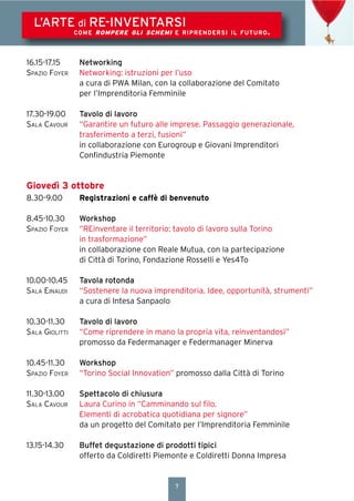 7
L’ARTE di RE-INVENTARSI
COME ROMPERE GLI SCHEMI E RIPRENDERSI IL FUTURO.
16.15-17.15 Networking
SPAZIO FOYER Networking: istruzioni per l’uso
a cura di PWA Milan, con la collaborazione del Comitato
per l’Imprenditoria Femminile
17.30-19.00 Tavolo di lavoro
SALA CAVOUR “Garantire un futuro alle imprese. Passaggio generazionale,
trasferimento a terzi, fusioni”
in collaborazione con Eurogroup e Giovani Imprenditori
Conﬁndustria Piemonte
Giovedì 3 ottobre
8.30-9.00 Registrazioni e caffè di benvenuto
8.45-10.30 Workshop
SPAZIO FOYER “REinventare il territorio: tavolo di lavoro sulla Torino
in trasformazione”
in collaborazione con Reale Mutua, con la partecipazione
di Città di Torino, Fondazione Rosselli e Yes4To
10.00-10.45 Tavola rotonda
SALA EINAUDI “Sostenere la nuova imprenditoria. Idee, opportunità, strumenti”
a cura di Intesa Sanpaolo
10.30-11.30 Tavolo di lavoro
SALA GIOLITTI “Come riprendere in mano la propria vita, reinventandosi”
promosso da Federmanager e Federmanager Minerva
10.45-11.30 Workshop
SPAZIO FOYER “Torino Social Innovation” promosso dalla Città di Torino
11.30-13.00 Spettacolo di chiusura
SALA CAVOUR Laura Curino in “Camminando sul ﬁlo.
Elementi di acrobatica quotidiana per signore”
da un progetto del Comitato per l’Imprenditoria Femminile
13.15-14.30 Buffet degustazione di prodotti tipici
offerto da Coldiretti Piemonte e Coldiretti Donna Impresa
 