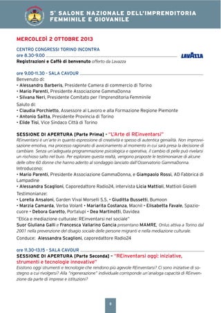 8
4° SALONE NAZIONALE DELL’IMPRENDITORIA
FEMMINILE E GIOVANILE5°
SALONE NAZIONALE DELL’IMPRENDITORIA
FEMMINILE E GIOVANILE
SALONEDELL’IM
PRENDITORIA FEMMIN
ILEEGIOVANILE
MERCOLEDÌ 2 OTTOBRE 2013
CENTRO CONGRESSI TORINO INCONTRA
ore 8.30-9.00
Registrazioni e Caffè di benvenuto offerto da Lavazza
ore 9.00-11.30 - SALA CAVOUR
Benvenuto di:
• Alessandro Barberis, Presidente Camera di commercio di Torino
• Mario Parenti, Presidente Associazione GammaDonna
• Silvana Neri, Presidente Comitato per l’Imprenditoria Femminile
Saluto di:
• Claudia Porchietto, Assessore al Lavoro e alla Formazione Regione Piemonte
• Antonio Saitta, Presidente Provincia di Torino
• Elide Tisi, Vice Sindaco Città di Torino
SESSIONE DI APERTURA [Parte Prima] - “L’Arte di REinventarsi”
REinventarsi è un’arte in quanto espressione di creatività e spesso di autentica genialità. Non improvvi-
sazione emotiva, ma processo ragionato di avvicinamento al momento in cui sarà presa la decisione di
cambiare. Senza un’adeguata programmazione psicologica e operativa, il cambio di pelle può rivelarsi
un rischioso salto nel buio. Per esplorare questa realtà, vengono proposte le testimonianze di alcune
delle oltre 60 donne che hanno aderito al sondaggio lanciato dall’Osservatorio GammaDonna.
Introducono:
• Mario Parenti, Presidente Associazione GammaDonna, e Giampaolo Rossi, AD Fabbrica di
Lampadine
• Alessandra Scaglioni, Caporedattore Radio24, intervista Licia Mattioli, Mattioli Gioielli
Testimonianze:
• Lorella Ansaloni, Garden Vivai Morselli S.S. • Giuditta Bussetti, Bumoon
• Marzia Camarda, Verba Volant • Mariarita Costanza, Macnil • Elisabetta Favale, Spazio-
cuore • Debora Garetto, Portalupi • Dea Martinotti, Davidea
“Etica e mediazione culturale: REinventarsi nel sociale”
Suor Giuliana Galli e Francesca Vallarino Gancia presentano MAMRE, Onlus attiva a Torino dal
2001 nella prevenzione del disagio sociale delle persone migranti e nella mediazione culturale.
Conduce: Alessandra Scaglioni, caporedattore Radio24
ore 11.30–13.15 - SALA CAVOUR
SESSIONE DI APERTURA [Parte Seconda] – “REinventarsi oggi: iniziative,
strumenti e tecnologie innovative”
Esistono oggi strumenti e tecnologie che rendono più agevole REinventarsi? Ci sono iniziative di so-
stegno a cui rivolgersi? Alla “rigenerazione” individuale corrisponde un’analoga capacità di REinven-
zione da parte di imprese e istituzioni?
 
