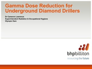 Gamma Dose Reduction for
Underground Diamond Drillers
Dr Cameron Lawrence
Superintendent Radiation & Occupational Hygiene
Olympic Dam
 