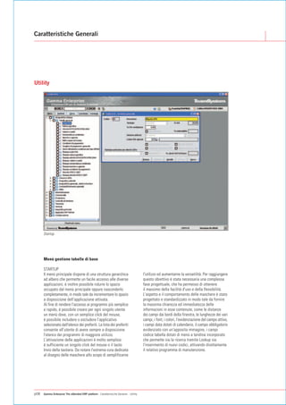 Caratteristiche Generali




Utility




      Startup




      Menù gestione tabelle di base

      STARTUP
      Il menù principale dispone di una struttura gerarchica                            l'utilizzo ed aumentarne la versatilità. Per raggiungere
      ad albero che permette un facile accesso alle diverse                             questo obiettivo è stata necessaria una complessa
      applicazioni; è inoltre possibile ridurre lo spazio                               fase progettuale, che ha permesso di ottenere
      occupato dal menù principale oppure nasconderlo                                   il massimo della facilità d'uso e della flessibilità.
      completamente, in modo tale da incrementare lo spazio                             L'aspetto e il comportamento delle maschere è stato
      a disposizione dell'applicazione attivata.                                        progettato e standardizzato in modo tale da fornire
      Al fine di rendere l'accesso ai programmi più semplice                            la massima chiarezza ed immediatezza delle
      e rapido, è possibile creare per ogni singolo utente                              informazioni in esse contenute, come le distanze
      un menù dove, con un semplice click del mouse,                                    dei campi dai bordi della finestra, le lunghezze dei vari
      è possibile includere o escludere l'applicativo                                   campi, i font, i colori, l'evidenziazione del campo attivo,
      selezionato dall'elenco dei preferiti. La lista dei preferiti                     i campi data dotati di calendario, il campo obbligatorio
      consente all'utente di avere sempre a disposizione                                evidenziato con un'apposita immagine, i campi
      l'elenco dei programmi di maggiore utilizzo.                                      codice tabella dotati di menù a tendina incorporato
      L'attivazione delle applicazioni è molto semplice:                                che permette sia la ricerca tramite Lookup sia
      è sufficiente un singolo click del mouse o il tasto                               l'inserimento di nuovi codici, attivando direttamente
      Invio della tastiera. Da notare l'estrema cura dedicata                           il relativo programma di manutenzione.
      al disegno delle maschere allo scopo di semplificarne




p08   Gamma Enterprise The eXtended ERP platform - Caratteristiche Generali - Utility
 