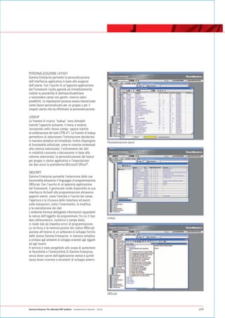 PERSONALIZZAZIONE LAYOUT
Gamma Enterprise permette la personalizzazione
dell'interfaccia applicativa in base alle esigenze
dell'utente. Con l'ausilio di un'apposita applicazione
del Framework risulta agevole ed immediatamente
visibile la possibilità di abilitare/disabilitare
o nascondere campi non gestiti, inserire valori
predefiniti. Le impostazioni possono essere memorizzate
come layout personalizzato per un gruppo o per il
singolo utente che ha effettuato la personalizzazione.

LOOKUP
Le finestre di ricerca “lookup” sono attivabili
tramite l'apposito pulsante, il menù a tendina
incorporato nello stesso campo, oppure tramite
la combinazione dei tasti CTRL+F1. Le finestre di lookup
permettono di selezionare l'informazione desiderata
in maniera semplice ed immediata. Inoltre dispongono                              Personalizzazione layout
di funzionalità sofisticate, come le ricerche contestuali
alla colonna selezionata, l'ordinamento dei dati
in modalità crescente o decrescente in base alla
colonna selezionata, la personalizzazione del layout
per gruppo o utente applicativo e l'esportazione
dei dati verso la piattaforma Microsoft Office®.

VBSCRIPT
Gamma Enterprise permette l'estensione delle sue
funzionalità attraverso il linguaggio di programmazione
VBScript. Con l'ausilio di un'apposita applicazione
del Framework, il gestionale rende disponibile la sua
interfaccia ActiveX alla programmazione attraverso
appositi eventi, come l'entrata e l'uscita dai campi,
l'apertura e la chiusura delle maschere ed eventi
sulle transazioni, come l'inserimento, la modifica
e la cancellazione dei dati.
L'ambiente fornisce dettagliate informazioni riguardanti
la natura dell'oggetto da programmare, fra cui il tipo
                                                                                  Lookup
dato (alfanumerico, numerico o campo data),
in modo tale da impedire errori di programmazione.
La scrittura e la memorizzazione del codice VBScript
avviene all'interno di un ambiente di sviluppo fornito
dallo stesso Gamma Enterprise, in maniera semplice
e similare agli ambienti di sviluppo orientati agli oggetti
ed agli eventi.
Il servizio è stato progettato allo scopo di aumentare
la flessibilità e l'estensibilità di Gamma Enterprise,
senza dover uscire dall'applicazione stessa e quindi
senza dover ricorrere a strumenti di sviluppo esterni.




                                                                                  VBScript




Gamma Enterprise The eXtended ERP platform - Caratteristiche Generali - Utility                              p09
 