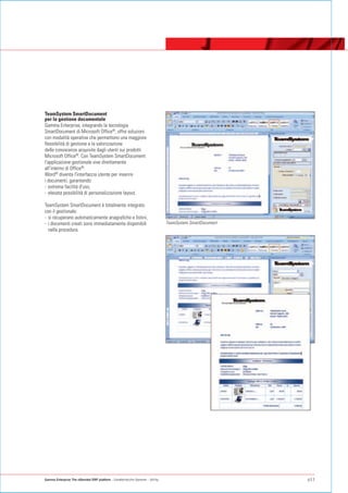 TeamSystem SmartDocument
per la gestione documentale
Gamma Enterprise, integrando la tecnologia
SmartDocument di Microsoft Office®, offre soluzioni
con modalità operative che permettono una maggiore
flessibilità di gestione e la valorizzazione
delle conoscenze acquisite dagli utenti sui prodotti
Microsoft Office®. Con TeamSystem SmartDocument
l'applicazione gestionale vive direttamente
all'interno di Office®.
Word® diventa l'interfaccia utente per inserire
i documenti, garantendo:
- estrema facilità d'uso,
- elevata possibilità di personalizzazione layout.

TeamSystem SmartDocument è totalmente integrato
con il gestionale:
- si recuperano automaticamente anagrafiche e listini,
- i documenti creati sono immediatamente disponibili                              TeamSystem SmartDocument
  nella procedura.




Gamma Enterprise The eXtended ERP platform - Caratteristiche Generali - Utility                              p11
 