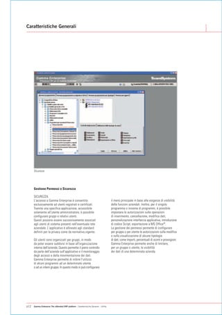 Caratteristiche Generali




      Sicurezza




      Gestione Permessi e Sicurezza

      SICUREZZA
      L'accesso a Gamma Enterprise è consentito                                         il menù principale in base alle esigenze di visibilità
      esclusivamente ad utenti registrati e certificati.                                delle funzioni aziendali. Inoltre, per il singolo
      Tramite una specifica applicazione, accessibile                                   programma o insieme di programmi, è possibile
      solamente all'utente amministratore, è possibile                                  impostare le autorizzazioni sulle operazioni
      configurare gruppi e relativi utenti.                                             di inserimento, cancellazione, modifica dati,
      Questi possono essere successivamente associati                                   personalizzazione interfaccia applicativa, introduzione
      agli utenti di sistema presenti nell'eventuale rete                               di codice Script, esportazione a MS Office®.
      aziendale. L'applicativo è allineato agli standard                                La gestione dei permessi permette di configurare
      definiti per la privacy come da normativa vigente.                                per gruppo o per utente le autorizzazioni sulla modifica
                                                                                        o sulla visualizzazione di alcune tipologie
      Gli utenti sono organizzati per gruppi, in modo                                   di dati, come importi, percentuali di sconti e provvigioni.
      da poter essere suddivisi in base all'organizzazione                              Gamma Enterprise permette anche di limitare,
      interna dell'azienda. Questo permette il pieno controllo                          per un gruppo o utente, la visibilità
      da parte dell'azienda sull'applicativo e il monitoraggio                          dei dati di una determinata azienda.
      degli accessi e della movimentazione dei dati.
      Gamma Enterprise permette di inibire l'utilizzo
      di alcuni programmi ad un determinato utente
      o ad un intero gruppo. In questo modo si può configurare




p12   Gamma Enterprise The eXtended ERP platform - Caratteristiche Generali - Utility
 