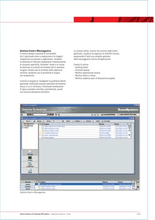 Gestione Eventi e Messaggistica                                                   La console utente, inserita nel contesto degli eventi
Il numero sempre crescente di funzionalità                                        gestionali, visualizza ed organizza le notifiche ricevute,
che il gestionale mette a disposizione e la maggior                               proponendo di fatto una completa gestione
integrazione tra processi e applicazioni, introduce                               della messaggistica interna all'applicazione.
la necessità di informare rapidamente l'utente/azienda
di situazioni specifiche, limitando i tempi e le risorse                          Esempi di utilizzo:
da destinare ai controlli ed evitando che le anomalie                             - Auditing Utenti
vengano rilevate solo al momento delle opportune                                  - Controllo backup
verifiche, perdendo così la possibilità di reagire                                - Notifica registrazione insoluti
con tempestività.                                                                 - Notifica clienti a rischio
                                                                                  - Notifica scadenze piani di fatturazione progetti.
Il servizio si propone di 'sorvegliare' la quotidiana attività
gestionale, notificando situazioni specifiche nel momento
stesso in cui si verificano, informando direttamente
le figure aziendali coinvolte e permettendo, quindi,
una reazione tempestiva all'evento.




Gestione Eventi e Messaggistica




Gamma Enterprise The eXtended ERP platform - Caratteristiche Generali - Utility                                                                p13
 