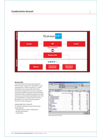 Caratteristiche Generali
        Company Side




                                  Acquisti                                                    ERP                                     Vendite

                                                                                        Gamma Enterprise




                                                                                        Business Risk
        External Side




                                                                                         Informazioni                  Informazioni
                                                    Bilancio                             Economiche                     Finanziarie




      Business Risk
      Il modulo Business Risk nasce dall'integrazione
      delle pluriennali esperienze di TeamSystem e Lince
      rispettivamente in ambito informatico e in quello
      dell'elaborazione ed analisi delle informazioni
      economiche, commerciali e finanziarie. Integrando
      nativamente nell'ERP le informazioni esterne certificate,
      il modulo permette di evidenziare la posizione di rischio
      finanziaria e patrimoniale del portafoglio clienti oltre
      che l'affidabilità di un singolo cliente o fornitore,
      garantendo in tal modo una migliore gestione
      sia del ciclo attivo che passivo.

      GENERAZIONE DELLE RICHIESTE
      Le richieste di informazioni economiche possono
      essere generate:
      - automaticamente in base a schedulazione,
      - da elenco precostituito,
      - manualmente.
                                                                                         Generazione delle richieste




p14   Gamma Enterprise The eXtended ERP platform - Caratteristiche Generali - Utility
 