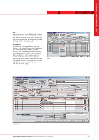 AREA AMMINISTRAZIONE E CONTROLLO
Sedi
Le gestione si prefigge lo scopo di facilitare la distinzione
delle registrazioni per sede e, tramite l'associazione
della sede con l'utente, di evitare errori di assegnazione
di sedi da parte degli utenti. Inoltre consente di ottenere
dei bilanci contabili per ciascuna sade.

Intercompany
Con la Gestione Intercompany Gamma Enterprise
si propone di fornire le informazioni utili alla redazione
di un bilancio consolidato, “elidendo” dai saldi
dei singoli conti clienti e fornitori le eventuali poste
intercompany. Lo scopo è quello di dare la possibilità
di generare il bilancio della singola società con le
modalità standard e, contestualmente, di gestire
le informazioni utili all'“elisione” della movimentazione                        Sede
intercompany, fornendo contestualmente la possibilità
di quadrare le “elisioni” con quelle effettuate
dalle altre società del gruppo.




Intercompany




Gamma Enterprise The eXtended ERP platform - Area Amministrazione e Controllo - Amministrazione   p19
 